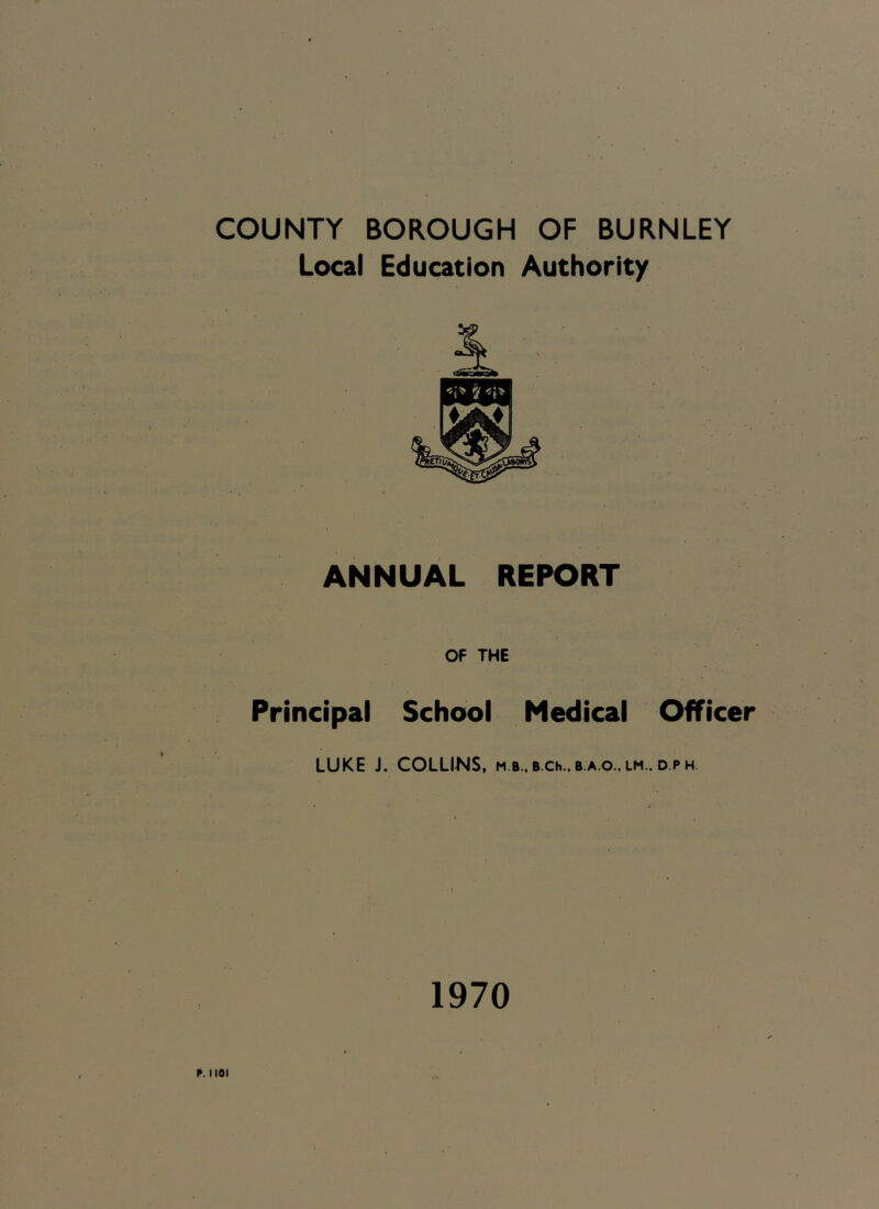 COUNTY BOROUGH OF BURNLEY Local Education Authority ANNUAL REPORT OF THE Principal School Medical Officer LUKE J. COLLINS, m b.. B.Ch..B.A.o.. lm.. d.ph 1970 P. 1101