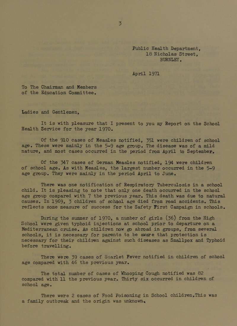 Public Health Department, 18 Nicholas Street, BURNLEY. April 1971 To The Chairman and Members of the Education Committee. Ladies and Gentlemen, It is with pleasure that I present to you my Report on the School Health Service for the year 1970. Of the 910 cases of Measles notified, 351 were children of school age. These were mainly in the 5-9 age group. The disease was of a mild nature, and most cases occurred in the period from April to September. Of the 347 cases of German Measles notified, 194 were children of school age. As with Measles, the largest number occurred in the 5-9 age group. They were mainly in the period April to June. There was one notification of Respiratory Tuberculosis in a school child. It is pleasing to note that only one death occurred in the school age group compared with 7 the previous year. This death was due to natural causes. In 1969, 3 children of school age died from road accidents. This reflects some measure of success for the Safety First Campaign in schools. During the summer of 1970, a number of girls (36) from the High School were given typhoid injections at school prior to departure on a Mediterranean cruise. As children now go abioad in groups, from several schools, it is necessary for parents to be aware that protection is necessary for their children against such diseases as Smallpox and Typhoid before travelling. There were 39 cases of Scarlet Fever notified in children of school age compared with 46 the previous year. The total number of cases of Whooping Cough notified was 82 compared with 11 the previous year. Thirty six occurred in children of school age. There were 2 cases of Food Poisoning in School children.This was a family outbreak and the origin was unknown.