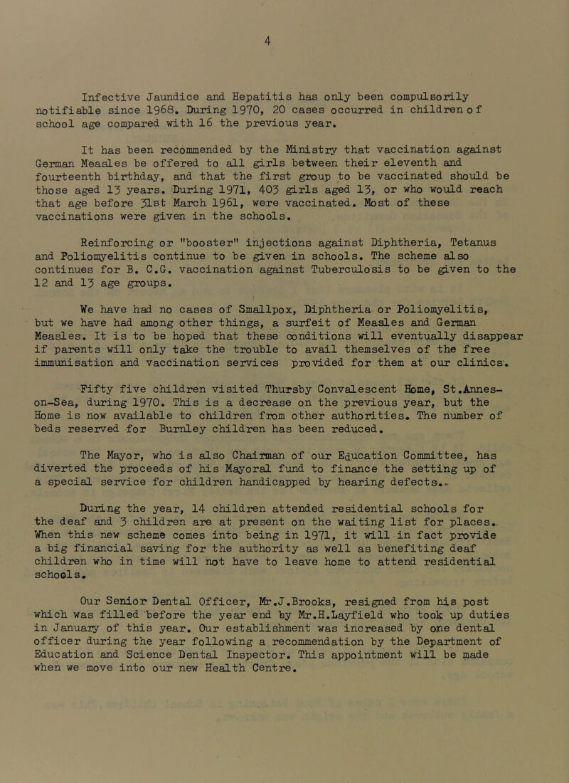 Infective Jaundice and Hepatitis has only been compulsorily notifiable since 1968. During 1970, 20 cases occurred in children of school age compared with 16 the previous year. It has been recommended by the Ministry that vaccination against German Measles be offered to all girls between their eleventh and fourteenth birthday, and that the first group to be vaccinated should be those aged 13 years. During 1971, 403 girls aged 13, or who would reach that age before 31st March 1961, were vaccinated. Most of these vaccinations were given in the schools. Reinforcing or booster injections against Diphtheria, Tetanus and Poliomyelitis continue to be given in schools. The scheme also continues for B. C.G. vaccination against Tuberculosis to be given to the 12 and 13 age groups. We have had no cases of Smallpox, Diphtheria or Poliomyelitis, but we have had among other things, a surfeit of Measles and German Measles. It is to be hoped that these conditions will eventually disappear if pai*ents will only take the trouble to avail themselves of the free immunisation and vaccination services provided for them at our clinics. Fifty five children visited ThuTsby Convalescent Home, St.Annes- on-Sea, during 1970. This is a decrease on the previous year, but the Home is now available to children from other authorities.. The number of beds reserved for Burnley children has been reduced. The Mayor, who is also Chairman of our Education Committee, has diverted the proceeds of his Mayoral fund to finance the setting up of a special service for children handicapped by hearing defects.^ During the year, 14 children attended residential schools for the deaf and 3 children are at present on the waiting list for places. When this new schemS comes into being in 1971, it will in fact provide a big financial saving for the authority as well as benefiting deaf children who in time will not have to leave home to attend residential schools. Our Senior Dental Officer, Mr.J.Brooks, resigned from his post which was filled before the year end by Mr.H.Layfield who took up duties in January of this year. Our establishment was increased by one dental officer during the year following a recommendation by the Department of Education and Science Dental Inspector. This appointment will be made when we move into our new Health Centre.