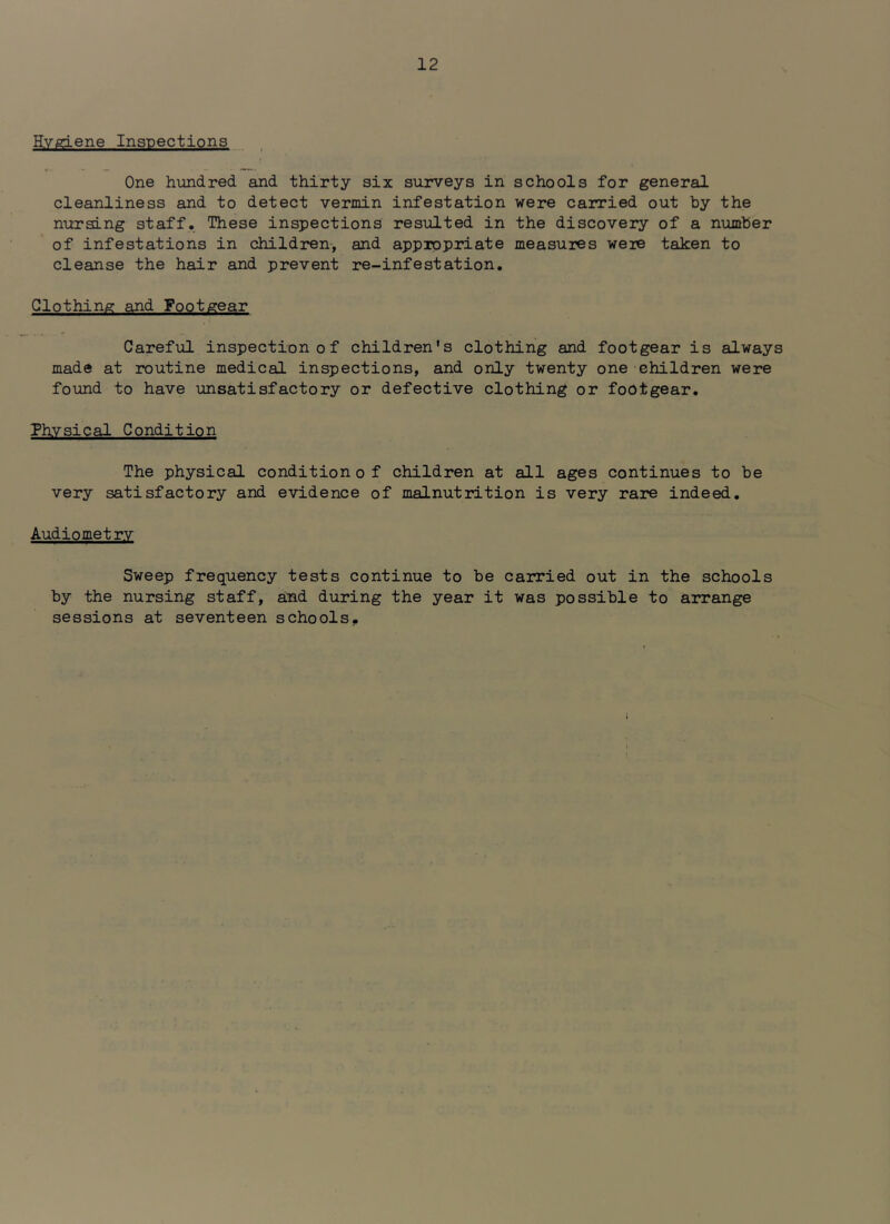 Hygiene Inspections One hundred and thirty six surveys in schools for general cleanliness and to detect vermin infestation were cairied out hy the nursing staff. These inspections resulted in the discovery of a number of infestations in children, and appropriate measures were taken to cleanse the hair and prevent re-infestation. Clothing and Footgear Careful inspection of children's clothing and footgear is always made at routine medical inspections, and only twenty one children were found to have unsatisfactory or defective clothing or footgear. Physical Condition The physical conditiono f children at all ages continues to be very satisfactory and evidence of malnutrition is very rare indeed. Audiometry Sweep frequency tests continue to be carried out in the schools by the nursing staff, and during the year it was possible to arrange sessions at seventeen schools.