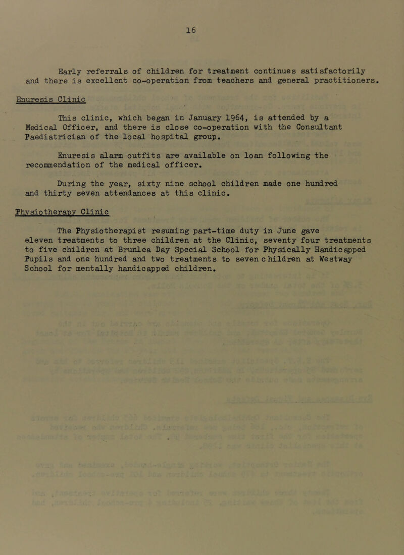 Early referrals of children for treatment continues satisfactorily and there is excellent co-operation from teachers and general practitioners. Enuresis Clinic This clinic, which began in January 1964, is attended by a Medical Officer, and there is close co-operation with the Consultant Paediatrician of the local hospital group. Enuresis alarm outfits are available on loan following the recommendation of the medical officer. During the year, sixty nine school children made one hundred and thirty seven attendances at this clinic. Physiotherapy Clinic The Physiotherapist resioming part-time duty in June gave eleven treatments to three children at the Clinic, seventy four treatments to five children at Brunlea Day Special School for Physically Handicapped Pupils and one hundred and two treatments to seven children at Westway School for mentally handicapped children.