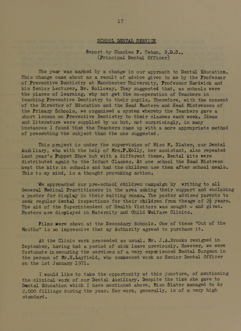 SCHOOL DENTAL SERVICE Report by Charles P. Tehan, B.D.S., (Principal Dental Officer) The year was marked by a change in our approach to Dental Education, This change came about as a result of advice given to me by the Professor of Preventive Dentistry at Manchester University, Professor Hardwick and his Senior Lecturer^ Dr. Holloway. They suggested that, as schools were the places of learning, why not get the co-operation of Teachers in teaching Preventive Dentistry to their pupils* Therefore, with the consent of the Director of Education and the Head Masters and Head Mistresses of the Primaiy Schools, we organised a-system whereby the Teachers gave a short lesson on Preventive Dentistry to their classes each week* Ideas and literature were supplied by us but, not surprisingly, in many instances I found that the Teachers came up with a more appropriate method of presenting the subject than the one suggested. This project is under the supervision of Miss M, Slater, our Dental Auxiliary, who with the help of Mrs,P,Kelly, her assistant, also repeated last year’s Puppet Show but with a different theme. Dental kits were distributed again to the Infant Classes. At one school the Head Mistress kept the kits in schools and had the children use them after school meals. This to my mind, is a thought provoking action. We approached our pre-school children campaign by writing to all General Medical Practitioners in the area asking their support and enclosing a poster for display in their waiting rooms% The poster advises parents to seek regular dental inspections for their children from theage of 2^ years. The aid of the Superintendent of Health Visitors was sought - and given. Posters are displayed in Maternity and Child Welfare Clinics, Films were shown at the Secondary Schools. One of these Out of the Mouths is so impressive that my Authority agreed to purchase it. At the Clinic work proceeded as usual. Mr. J.A,Brooks resigned in September, having had a period of sick leave previously. However, we were fortunate in securing the services of a very experienced Dental Surgeon in the person of Mr.H.Layfield, who commenced work as Senior Dental Officer on the 1st January 1971. I would like to take the opportunity at this juncture, of mentioning the clinical work of our Dental Auxiliary. Despite the time she gave to Dental Education which I have mentioned above. Miss Slater managed to do 2,000 fillings during the year. Her work, generally, is of a very high standard.