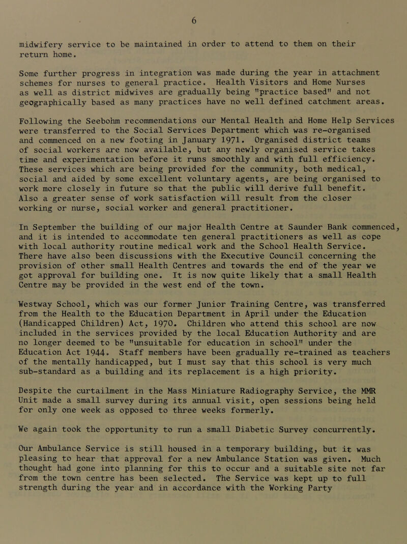 midwifery service to be maintained in order to attend to them on their return home. Some further progress in integration was made during the year in attachment schemes for nurses to general practice. Health Visitors and Home Nurses as well as district midwives are gradually being ’’practice based” and not geographically based as many practices have no well defined catchment areas. Following the Seebohm recommendations our Mental Health and Home Help Services were transferred to the Social Services Department which was re-organised and commenced on a new footing in January 1971* Organised district teams of social workers are now available, but any newly organised service takes time and experimentation before it runs smoothly and with full efficiency. These services which are being provided for the community, both medical, social and aided by some excellent voluntary agents, are being organised to work more closely in future so that the public will derive full benefit. Also a greater sense of work satisfaction will result from the closer working or nurse, social worker and general practitioner. In September the building of our major Health Centre at Saunder Bank commenced, and it is intended to accommodate ten general practitioners as well as cope with local authority routine medical work and the School Health Service. There have also been discussions with the Executive Council concerning the provision of other small Health Centres and towards the end of the year we got approval for building one. It is now quite likely that a small Health Centre may be provided in the west end of the town. Westway School, which was our former Junior Training Centre, was transferred from the Health to the Education Department in April under the Education (Handicapped Children) Act, 1970* Children who attend this school are now included in the services provided by the local Education Authority and are no longer deemed to be ’’unsuitable for education in school” under the Education Act 1944. Staff members have been gradually re-trained as teachers of the mentally handicapped, but I must say that this school is very much sub-standard as a building and its replacement is a high priority. Despite the curtailment in the Mass Miniature Radiography Service, the MMR Unit made a small survey during its annual visit, open sessions being held for only one week as opposed to three weeks formerly. We again took the opportunity to run a small Diabetic Survey concurrently. Our Ambulance Service is still housed in a temporary building, but it was pleasing to hear that approval for a new Ambulance Station was given. Much thought had gone into planning for this to occur and a suitable site not far from the town centre has been selected. The Service was kept up to full strength during the year and in accordance with the Working Party