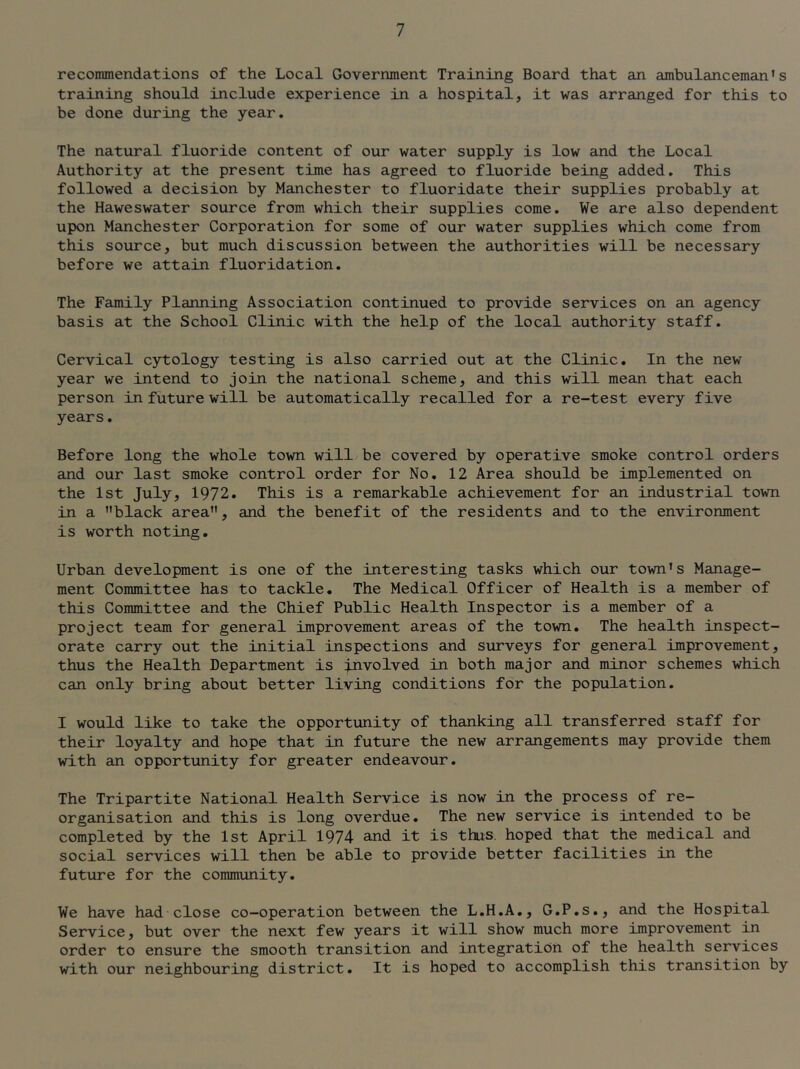 recommendations of the Local Government Training Board that an ambulanceman's training should include experience in a hospital, it was arranged for this to be done during the year. The natural fluoride content of our water supply is low and the Local Authority at the present time has agreed to fluoride being added. This followed a decision by Manchester to fluoridate their supplies probably at the Haweswater source from which their supplies come. We are also dependent upon Manchester Corporation for some of our water supplies which come from this source, but much discussion between the authorities will be necessary before we attain fluoridation. The Family Planning Association continued to provide services on an agency basis at the School Clinic with the help of the local authority staff. Cervical cytology testing is also carried out at the Clinic. In the new year we intend to join the national scheme, and this will mean that each person in future will be automatically recalled for a re-test every five years. Before long the whole town will be covered by operative smoke control orders and our last smoke control order for No, 12 Area should be implemented on the 1st July, 1972. This is a remarkable achievement for an industrial town in a black area, and the benefit of the residents and to the environment is worth noting. Urban development is one of the interesting tasks which our town's Manage- ment Committee has to tackle. The Medical Officer of Health is a member of this Committee and the Chief Public Health Inspector is a member of a project team for general improvement areas of the town. The health inspect- orate carry out the initial inspections and surveys for general improvement, thus the Health Department is involved in both major and minor schemes which can only bring about better living conditions for the population. I would like to take the opportunity of thanking all transferred staff for their loyalty and hope that in future the new arrangements may provide them with an opportunity for greater endeavour. The Tripartite National Health Service is now in the process of re- organisation and this is long overdue. The new service is intended to be completed by the 1st April 1974 and it is thus, hoped that the medical and social services will then be able to provide better facilities in the future for the community. We have had close co-operation between the L.H.A,, G.P.s,, and the Hospital Service, but over the next few years it will show much more improvement in order to ensure the smooth transition and integration of the health services with our neighbouring district. It is hoped to accomplish this transition by