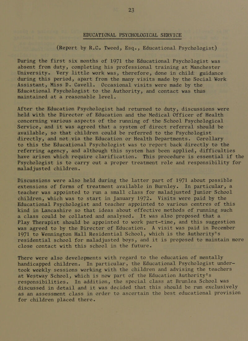 EDUCATIONAL PSYCHOLOGICAL SERVICE (Report by R.C* Tweed, Esq., Educational Psychologist) During the first six months of 1971 the Educational Psychologist was absent from duty, completing his professional training at Manchester University. Very little work was, therefore, done in child; guidance during this period, apart from the many visits made by the Social Work Assistant, Miss D. Cavell. Occasional visits were made by the Educational Psychologist to the Authority, and contact was thus maintained at a reasonable level. After the Education Psychologist had returned to duty, discussions were held with the Director of Education and the Medical Officer of Health concerning various aspects of the running of the School Psychological Service, and it was agreed that a system of direct referral should be available, so that children could be referred to the Psychologist directly, and not via the Education or Health Departments. Corollary to this the Educational Psychologist was to report back directly to the referring agency, and although this system has been applied, difficulties have arisen which require clarification. This procediire is essential if the Psychologist is to carry out a proper treatment role and responsibility for maladjusted children. Discussions were also held during the latter part of 1971 about possible extensions of forms of treatment available in Burnley. In particular, a teacher was appointed to run a small class for maladjusted Junior School children, which was to start in January 1972. Visits were paid by the Educational Psychologist and teacher appointed to various centres of this kind in Lancashire so that ideas about effective methods of running such a class could be collated and analysed. It was also proposed that a Play Therapist should be appointed to work part-time, and this suggestion was agreed to by the Director of Education. A visit was paid in December 1971 to Wennington Hall Residential School, which is the Authority'* s residential school for maladjusted boys, and it is proposed to maintain more close contact with this school in the future. There were also developments with regard to the education of mentally handicapped children. In particular, the Educational Psychologist under- took weekly sessions working with the children and advising the teachers at Westway School, which is now part of the Education Authority’s responsibilities. In addition, the special class at Brunlea School was discussed in detail and it was decided that this should be run exclusively as an assessment class in order to ascertain the best educational provision for children placed there.