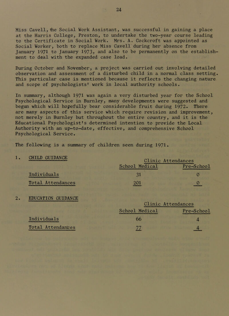 Miss Cavell,the Social Work Assistant, was successful in gaining a place at the Harris College, Preston, to undertake the two-year course leading to the Certificate in Social Work. Mrs. A. Cockcroft was appointed as Social Worker, both to replace Miss Cavell during her absence from January 1971 to January 1973j cUid also to be permanently on the establish- ment to deal with the expanded case load. During October and November, a project was carried out involving detailed observation and assessment of a disturbed child in a normal class setting. This particular case is mentioned because it reflects the changing nature and scope of psychologists’ work in local authority schools. In summary, although 1971 'w^as again a very disturbed year for the School Psychological Service in Burnley, many developments were suggested and begun which will hopefully bear considerable fruit during 1972. There are many aspects of this service which require revision and improvement, not merely in Burnley but throughout the entire country, and it is the Educational Psychologist’s determined intention to provide the Local Authority with an up-to-date, effective, and comprehensive School Psychological Service. The following is a summary of children seen during 1971. 1. CHILD GUIDANCE Clinic Attendances School Medical Pre-School Individuals 31 201 0 Total Attendances 0 2. EDUCATION GUIDANCE Clinic Attendances Individuals School Medical 66 Pre-School 4 4 Total Attendanfces 77