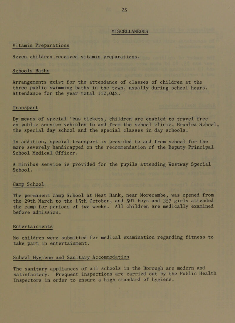 MISCELLANEOUS Vitamin Preparations Seven children received vitamin preparations. Schools Baths Arrangements exist for the attendance of classes of children at the three public swimming baths in the town, usually during school hours. Attendance for the year total 110,042. Transport By means of special ’bus tickets, children are enabled to travel free on public service vehicles to and from the school clinic, Brunlea School, the special day school and the special classes in day schools. In addition, special transport is provided to and from school for the more severely handicapped on the recommendation of the Deputy Principal School Medical Officer. A minibus service is provided for the pupils attending Westway Special School. Camp School The permanent Camp School at Best Bank, near Morecambe, was opened from the 29th March to the 15th October, and 501 boys and 357 girls attended the camp for periods of two weeks. All children are medically examined before admission. Entertainments No children were submitted for medical examination regarding fitness to take part in entertainment. School Hygiene and Sanitary Accommodation The sanitary appliances of all schools in the Borough are modern and satisfactory. Frequent inspections are carried out by the Public Health Inspectors in order to ensure a high standard of hygiene.