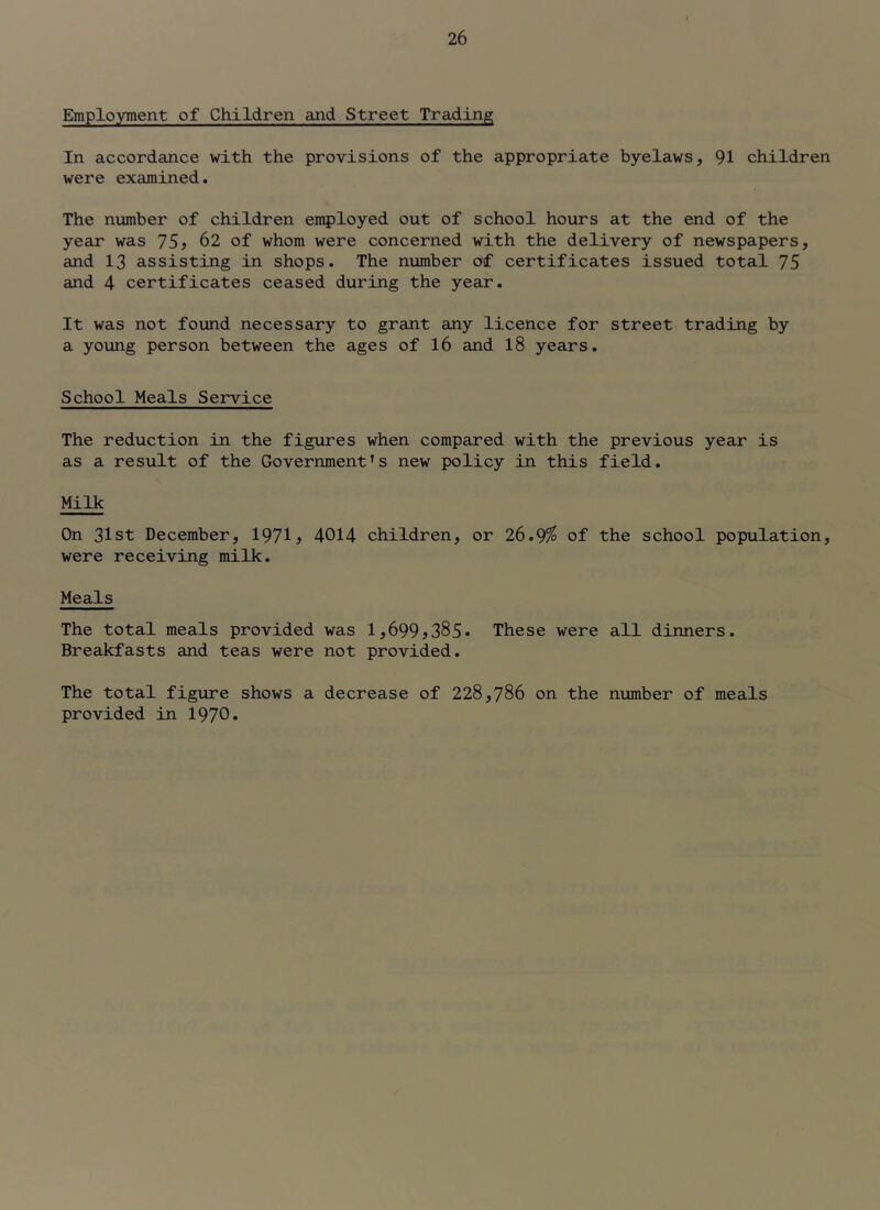 Employment of Children and Street Trading In accordance with the provisions of the appropriate byelaws, 91 children were examined. The number of children employed out of school hours at the end of the year was 75^ 62 of whom were concerned with the delivery of newspapers, and 13 assisting in shops. The number of certificates issued total 75 and 4 certificates ceased during the year. It was not found necessary to grant any licence for street trading by a young person between the ages of 16 and 18 years. School Meals Service The reduction in the figures when compared with the previous year is as a result of the Government’s new policy in this field. Milk On 31st December, 1971^ 4014 children, or 26.9^ of the school population, were receiving milk. Meals The total meals provided was l,699j385» These were all dinners. Breakfasts and teas were not provided. The total figure shows a decrease of 228,786 on the number of meals provided in 1970*