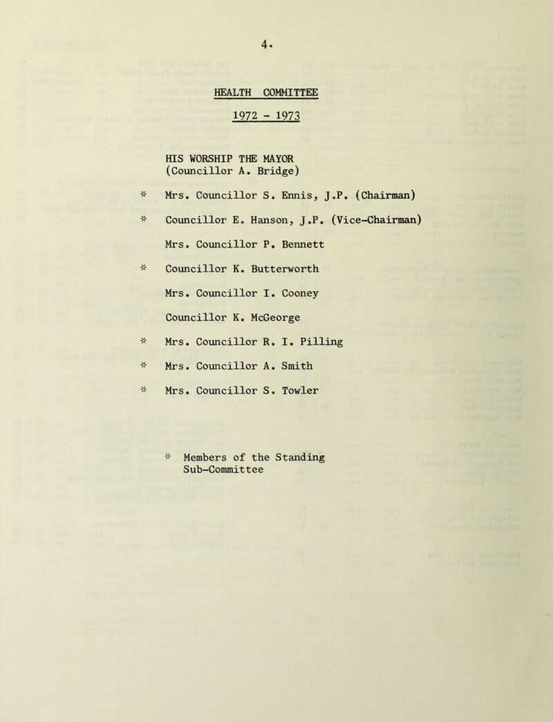 HEALTH COMMITTEE 1972 - 1973 HIS WORSHIP THE MAYOR (Councillor A. Bridge) Mrs. Councillor S, Ennis, J.P. (Chairman) Councillor E, Hanson, J.P. (Vice-Chairman) Mrs. Councillor P. Bennett Councillor K. Butterworth Mrs. Councillor I. Cooney Councillor K, McGeorge Mrs. Councillor R. I. Pilling Mrs. Councillor A. Smith Mrs. Councillor S. Towler Members of the Standing Sub-Committee