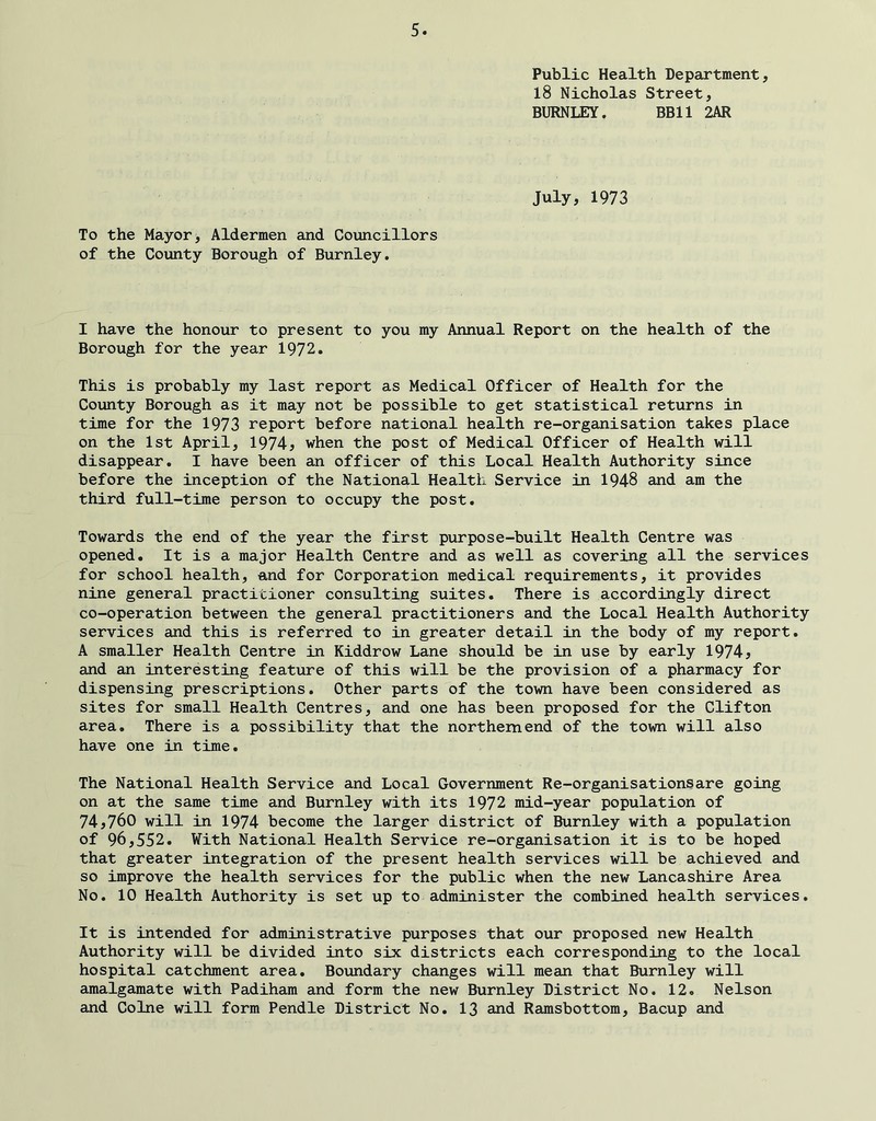 Public Health Department, 18 Nicholas Street, BURNLEY. BBll 2AR July, 1973 To the Mayor, Aldermen and Councillors of the County Borough of Burnley. I have the honour to present to you my Annual Report on the health of the Borough for the year 1972. This is probably my last report as Medical Officer of Health for the County Borough as it may not be possible to get statistical returns in time for the 1973 report before national health re-organisation takes place on the 1st April, 1974^ when the post of Medical Officer of Health will disappear. I have been an officer of this Local Health Authority since before the inception of the National Health Service in 1948 and am the third full-time person to occupy the post. Towards the end of the year the first purpose-built Health Centre was opened. It is a major Health Centre and as well as covering all the services for school health, and for Corporation medical requirements, it provides nine general practitioner consulting suites. There is accordingly direct co-operation between the general practitioners and the Local Health Authority services and this is referred to in greater detail in the body of my report. A smaller Health Centre in Kiddrow Lane should be in use by early 1974, and an interesting feature of this will be the provision of a pharmacy for dispensing prescriptions. Other parts of the town have been considered as sites for small Health Centres, and one has been proposed for the Clifton area. There is a possibility that the northern end of the town will also have one in time. The National Health Service and Local Government Re-organisationsare going on at the same time and Burnley with its 1972 mid-year population of 74,760 will in 1974 become the larger district of Burnley with a population of 96,552. With National Health Service re-organisation it is to be hoped that greater integration of the present health services will be achieved and so improve the health services for the public when the new Lancashire Area No. 10 Health Authority is set up to administer the combined health services. It is intended for administrative purposes that our proposed new Health Authority will be divided into six districts each corresponding to the local hospital catchment area. Boundary changes will mean that Burnley will amalgamate with Padiham and form the new Burnley District No. 12. Nelson and Colne will form Pendle District No. I3 and Ramsbottom, Bacup and