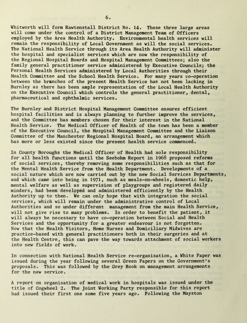 Whitworth will form Rawtenstall District No. 14. These three large areas will come under the control of a District Management Team of Officers employed by the Area Health Authority. Environmental health services will remain the responsibility of Local Government as will the social services. The National Health Service through its Area Health Authority will administer the hospital and specialist services which are now the responsibility of the Regional Hospital Boards and Hospital Management Committees; also the family general practitioner service administered by Bbcecutive Councils; the Personal Health Services administered by Local Authorities through their Health Committee and the School Health Service. For many years co-operation between the branches of the present Health Service has not been lacking in Burnley as there has been ample representation of the Local Health Authority on the Executive Council which controls the general practitioner, dental, pharmaceutical and ophthalmic services. The Burnley and District Hospital Management Committee ensures efficient hospital facilities and is always planning to further improve the services, and the Committee has members chosen for their interest in the National Health Service. The Medical Officer of Health of the town has been a member of the Executive Council, the Hospital Management Committee and the Liaison Committee of the Manchester Regional Hospital Board, an arrangement which has more or less existed since the present health service commenced. In County Boroughs the Medical Officer of Health had sole responsibility for all health functions until the Seebohm Report in I968 proposed reforms of social services, thereby removing some responsibilities such as that for the Mental Health Service from the Health Department. Developments of a social nature which are now carried out by the new Social Services Departments, and which came into being in 1971> such as meals-on-wheels, domestic help, mental welfare as well as supervision of playgroups and registered daily minders, had been developed and administered efficiently by the Health Authority up to then. We can only hope that with integration the social services, which will remain under the administrative control of Local Authorities and so under different management from the main Health Service, will not give rise to many problems. In order to benefit the patient, it will always be necessary to have co-operation between Social and Health Services and the opportunity for a greater endeavour is not forgotten. Now that the Health Visitors, Home Nurses and Domiciliary Midwives are practice-based with general practitioners both in their surgeries and at the Health Centre, this can pave the way towards attachment of social workers into new fields of work. In connection with National Health Service re-organisation, a White Paper was issued during the year following several Green Papers on the Government's proposals. This was followed by the Grey Book on management arrangements for the new service. A report on organisation of medical work in hospitals was issued under the title of Cogwheel 2. The Joint Working Party responsible for this report had issued their first one some five years ago. Following the Mayston