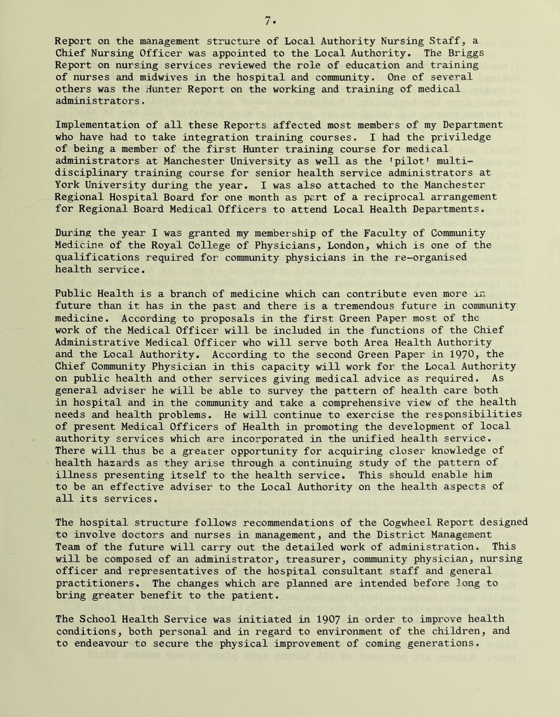 Report on the management structure of Local Authority Nursing Staff, a Chief Nursing Officer was appointed to the Local Authority. The Briggs Report on nursing services reviewed the role of education and training of nurses and midwives in the hospital and community. One of several others was the Hunter Report on the working and training of medical administrators. Implementation of all these Reports affected most members of my Department who have had to take integration training courses. I had the priviledge of being a member of the first Hunter training course for medical administrators at Manchester University as well as the ’pilot’ multi- disciplinary training course for senior health service administrators at York University during the year. I was also attached to the Manchester Regional Hospital Board for one month as part of a reciprocal arrangement for Regional Board Medical Officers to attend Local Health Departments. During the year I was granted my membeiship of the Faculty of Community Medicine of the Royal College of Physicians, London, which is one of the qualifications required for community physicians in the re-organised health service. Public Health is a branch of medicine which can contribute even more in future than it has in the past and there is a tremendous future in community medicine. According to proposals in the first Green Paper most of the work of the Medical Officer will be included in the functions of the Chief Administrative Medical Officer who will serve both Area Health Authority and the Local Authority, According to the second Green Paper in 1970? the Chief Community Physician in this capacity will work for the Local Authority on public health and other services giving medical advice as required. As general adviser he will be able to survey the pattern of health care both in hospital and in the community and take a comprehensive view of the health needs and health problems. He will continue to exercise the responsibilities of present Medical Officers of Health in promoting the development of local authority services which are incorporated in the unified health service. There will thus be a greater opportunity for acquiring closer knowledge of health hazards as they arise through a continuing study of the pattern of illness presenting itself to the health service. This should enable him to be an effective adviser to the Local Authority on the health aspects of all its services. The hospital structure follows recommendations of the Cogwheel Report designed to involve doctors and nurses in management, and the District Management Team of the future will carry out the detailed work of administration. This will be composed of an administrator, treasurer, community physician, nursing officer and representatives of the hospital consultant staff and general practitioners. The changes which are planned are intended before ]ong to bring greater benefit to the patient. The School Health Service was initiated in 1907 in order to improve health conditions, both personal and in regard to environment of the children, and to endeavour to secure the physical improvement of coming generations.