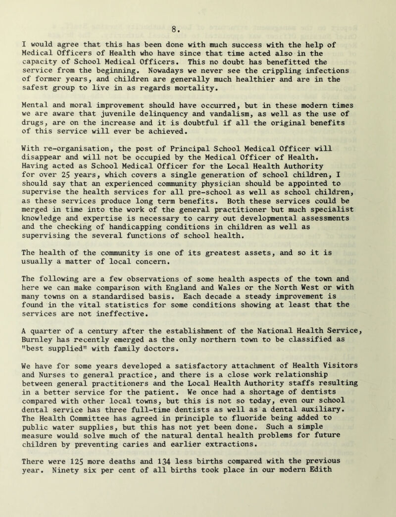 I would agree that this has been done with much success with the help of Medical Officers of Health who have since that time acted also in the capacity of School Medical Officers. This no doubt has benefitted the service from the beginning. Nowadays we never see the crippling infections of former years, and children are generally much healthier and are in the safest group to live in as regards mortality. Mental and moral improvement should have occurred, but in these modern times we are aware that juvenile delinquency and vandalism, as well as the use of drugs, are on the increase and it is doubtful if all the original benefits of this service will ever be achieved. With re-organisation, the post of Principal School Medical Officer will disappear and will not be occupied by the Medical Officer of Health. Having acted as School Medical Officer for the Local Health Authority for over 25 years, which covers a single generation of school children, I should say that an experienced community physician should be appointed to supervise the health services for all pre-school as well as school children, as these services produce long term benefits. Both these services could be merged in time into the work of the general practitioner but much specialist knowledge and expertise is necessary to carry out developmental assessments and the checking of handicapping conditions in children as well as supervising the several functions of school health. The health of the community is one of its greatest assets, and so it is usually a matter of local concern. The following are a few observations of some health aspects of the town and here we can make comparison with England and Wales or the North West or with many towns on a standardised basis. Each decade a steady improvement is found in the vital statistics for some conditions showing at least that the services are not ineffective. A quarter of a century after the establishment of the National Health Service, Burnley has recently emerged as the only northern town to be classified as best supplied with family doctors. We have for some years developed a satisfactory attachment of Health Visitors and Nurses to general practice, and there is a close work relationship between general practitioners and the Local Health Authority staffs resulting in a better service for the patient. We once had a shortage of dentists compared with other local towns, but this is not so today, even our school dental service has three full-time dentists as well as a dental auxiliary. The Health Committee has agreed in principle to fluoride being added to public water supplies, but this has not yet been done. Such a simple measure would solve much of the natural dental health problems for future children by preventing caries and earlier extractions. There were 125 more deaths and 134 less births compared with the previous year. Ninety six per cent of all births took place in our modern Edith