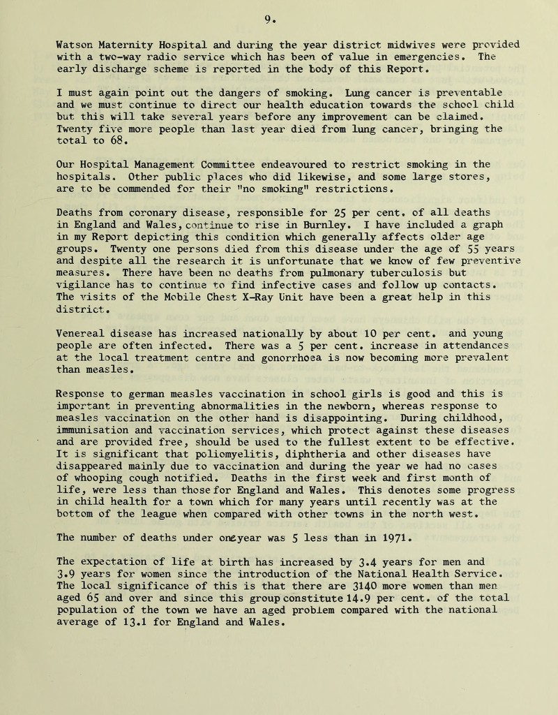 Watson Maternity Hospital and during the year district midwives were provided with a two-way radio service which has been of value in emergencies. The early discharge scheme is reported in the tody of this Report. I must again point out the dangers of smoking. Lung cancer is pre\entable and we must continue to direct our health education towards the school child but this will take several years before any improvement can be claimed. Twenty five more people than last year died from lung cancer, bringing the total to 68. Our Hospital Management Committee endeavoured to restrict smoking in the hospitals. Other public places who did likewise, and some large stores, are to be commended for their ’’no smoking” restrictions. Deaths from coronary disease, responsible for 25 per cent, of all deaths in England and Wales, continue to rise in Burnley. I have included a graph in my Report depicting this condition which generally affects older age groups. Twenty one persons died from this disease under the age of 55 years and despite all the research it is unfortunate that we know of few preventive measures. There have been no deaths from pulmonary tuberculosis but vigilance has to continue to find infective cases and follow up contacts. The visits of the Mobile Chest X-Ray Unit have been a great help in this district. Venereal disease has increased nationally by about 10 per cent, and young people are often infected. There was a 5 per cent, increase in attendances at the local treatment centre and gonorrhoea is now becoming more prevalent than measles. Response to german measles vaccination in school girls is good and this is important in preventing abnormalities in the newborn, whereas response to measles vaccination on the other hand is disappointing. During childhood, immunisation and vaccination services, which protect against these diseases and are provided free, should be used to the fullest extent to be effective. It is significant that poliomyelitis, diphtheria eind other diseases have disappeared mainly due to vaccination and during the year we had no cases of whooping cough notified. Deaths in the first week and first month of life, were less than those for England and Wales. This denotes some progress in child health for a town which for many years until recently was at the bottom of the league when compared with other towns in the north west. The number of deaths under ondyear was 5 less than in 1971• The expectation of life at birth has increased by 3*4 years for men and 3*9 years for women since the introduction of the National Health Service. The local significance of this is that there are 3140 more women than men aged 65 and over and since this group constitute 14*9 per cent, of the total population of the town we have an aged problem compared with the national average of 13.1 for England and Wales.