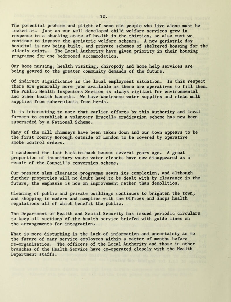 The potential problem and plight of some old people who live alone must be looked at. Just as our well developed child welfare services grew in response to a shocking state of health in the thirties, so also must we continue to improve the geriatric welfare schemes. A new geriatric day hospital is now being built, and private schemes of sheltered housing for the elderly exist. The Local Authority have given priority in their housing programme for one bedroomed accommodation. Our home nursing, health visiting, chiropody and home help services are being geared to the greater community demands of the future. Of indirect significance is the local employment situation. In this respect there are generally more jobs available as there are operatives to fill them. The Public Health Inspectors Section is always vigilant for environmental and other health hazards. We have wholesome water supplies and clean milk supplies from tuberculosis free herds. It is interesting to note that earlier efforts by this Authority and local farmers to establish a voluntary Brucella eradication scheme has now been superseded by a National Scheme. Many of the mill chimneys have been taken down and our town appears to be the first County Borough outside of London to be covered by operative smoke control orders. I condemned the last back-to-back houses several years ago. A great proportion of insanitary waste water closets have now disappeared as a result of the Council's conversion scheme. Our present slum clearance programme nears its completion, and although further properties will no doubt have to be dealt with by clearance in the future, the emphasis is now on improvement rather than demolition. Cleaning of public and private buildings continues to brighten the town, and shopping is modern and complies with the Offices and Shops health regulations all of which benefit the public. The Department of Health and Social Security has issued periodic circulars to keep all sections of the health service briefed with guide lines on the arrangements for integration. What is more disturbing is the lack of information and uncertainty as to the future of many service employees within a matter of months before re-organisation. The officers of the Local Authority and those in other branches of the Health Service have co-operated closely with the Health Department staffs.