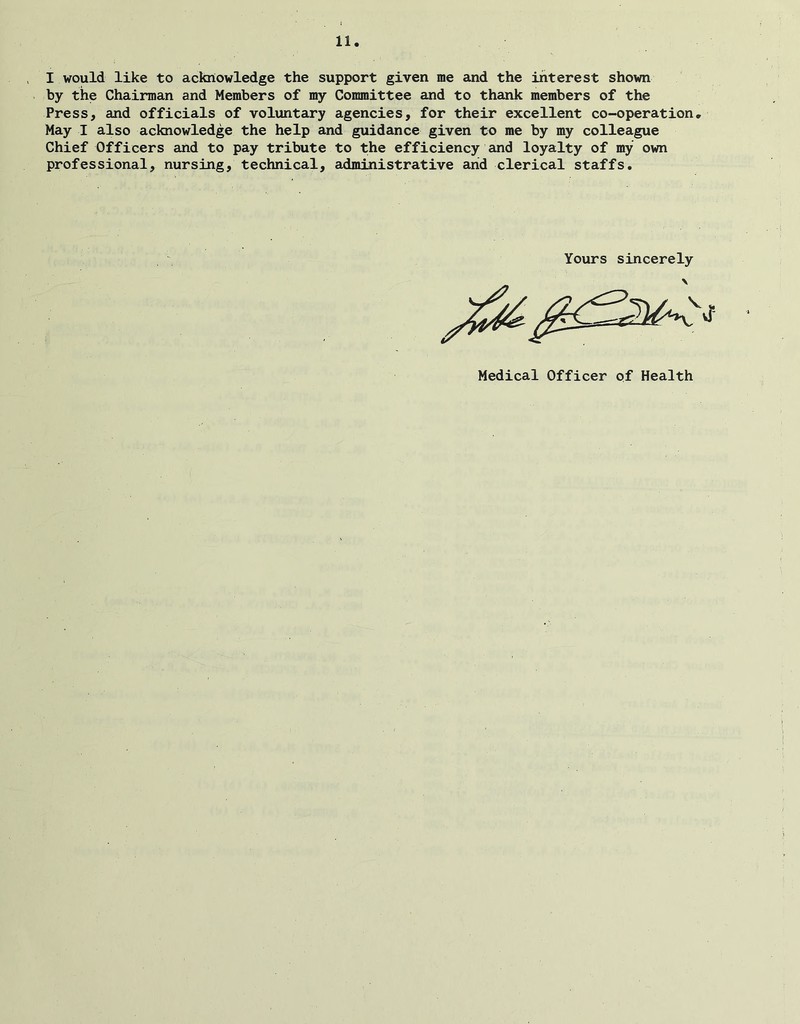 I would like to acknowledge the support given me and the interest shown by the Chairman and Members of my Committee and to thank members of the Press, and officials of voluntary agencies, for their excellent co-operation. May I also acknowledge the help and guidance given to me by my colleague Chief Officers and to pay tribute to the efficiency and loyalty of my own professional, nursing, technical, administrative arid clerical staffs. Yours sincerely Medical Officer of Health