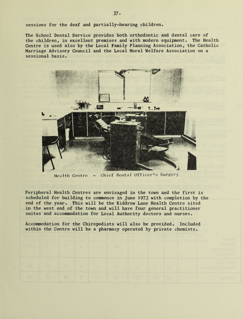 sessions for the deaf and partially-hearing children. The School Dental Service provides both orthodontic and dental care of the children, in excellent premises and with modern equipment. The Health Centre is used also by the Local Family Planning Association, the Catholic Marriage Advisory Council and the Local Moral Welfare Association on a sessional basis. Hoivlth Centre - Chief Dental Officer's Surgery Peripheral Health Centres are envisaged in the town and the first is scheduled for building to commence in June 1973 with completion by the end of the year. This will be the Kiddrow Lane Health Centre sited in the west end of the town and will have four general practitioner suites and accommodation for Local Authority doctors and nurses. Accommodation for the Chiropodists will also be provided. Included within the Centre will be a pharmacy operated by private chemists.