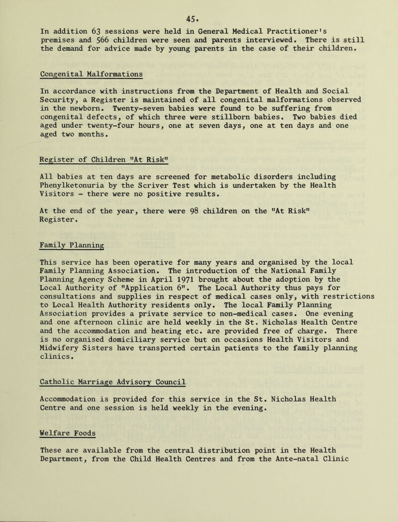 In addition 63 sessions were held in General Medical Practitioner's premises and 566 children were seen and parents interviewed. There is still the demand for advice made by young parents in the case of their children. Congenital Malformations In accordance with instructions from the Department of Health and Social Security, a Register is maintained of all congenital malformations observed in the newborn. Twenty-seven babies were found to be suffering from congenital defects, of which three were stillborn babies. Two babies died aged under twenty-four hours, one at seven days, one at ten days and one aged two months. Register of Children At Risk” All babies at ten days are screened for metabolic disorders including Phenylketonuria by the Scriver Test which is undertaken by the Health Visitors - there were no positive results. At the end of the year, there were 98 children on the At Risk Register. Family Planning This service has been operative for many years and organised by the local Family Planning Association. The introduction of the National Family Planning Agency Scheme in April 1971 brought about the adoption by the Local Authority of Application 6. The Local Authority thus pays for consultations and supplies in respect of medical cases only, with restrictions to Local Health Authority residents only. The local Family Planning Association provides a private service to non-medical cases. One evening and one afternoon clinic are held weekly in the St. Nicholas Health Centre and the accommodation and heating etc. are provided free of charge. There is no organised domiciliary service but on occasions Health Visitors and Midwifery Sisters have transported certain patients to the family planning clinics. Catholic Marriage Advisory Council Accommodation is provided for this service in the St. Nicholas Health Centre and one session is held weekly in the evening. Welfare Foods These are available from the central distribution point in the Health Department, from the Child Health Centres and from the Ante-natal Clinic