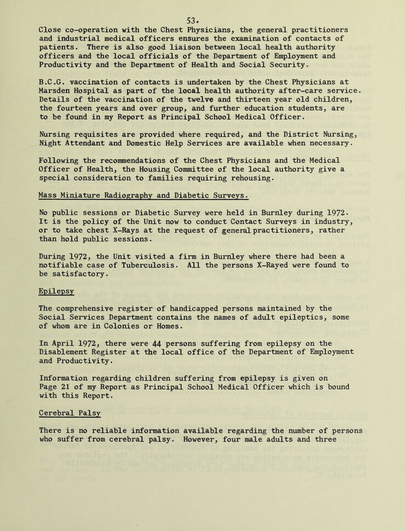 Close co-operation with the Chest Physicians, the general practitioners and industrial medical officers ensures the examination of contacts of patients. There is also good liaison between local health authority officers and the local officials of the Department of Employment and Productivity and the Department of Health and Social Security. B.C.G. vaccination of contacts is undertaken by the Chest Physicians at Marsden Hospital as part of the local health authority after-care service. Details of the vaccination of the twelve and thirteen year old children, the fourteen years and over group, and further education students, are to be found in my Report as Principal School Medical Officer. Nursing requisites are provided where required, and the District Nursing, Night Attendant and Domestic Help Services are available when necessary. Following the recommendations of the Chest Physicians and the Medical Officer of Health, the Housing Committee of the local authority give a special consideration to families requiring rehousing. Mass Miniature Radiography and Diabetic Surveys. No public sessions or Diabetic Survey were held in Burnley during 1972. It is the policy of the Unit now to conduct Contact Surveys in industry, or to take chest X-Rays at the request of general practitioners, rather than hold public sessions. During 1972, the Unit visited a firm in Burnley where there had been a notifiable case of Tuberculosis. All the persons X-Rayed were found to be satisfactory. Epilepsy The comprehensive register of handicapped persons maintained by the Social Services Department contains the names of adult epileptics, some of whom are in Colonies or Homes. In April 1972, there were 44 persons suffering from epilepsy on the Disablement Register at the local office of the Department of Employment and Productivity. Information regarding children suffering from epilepsy is given on Page 21 of my Report as Principal School Medical Officer which is bound with this Report. Cerebral Palsy There is no reliable information available regarding the number of persons who suffer from cerebral palsy. However, four male adults and three