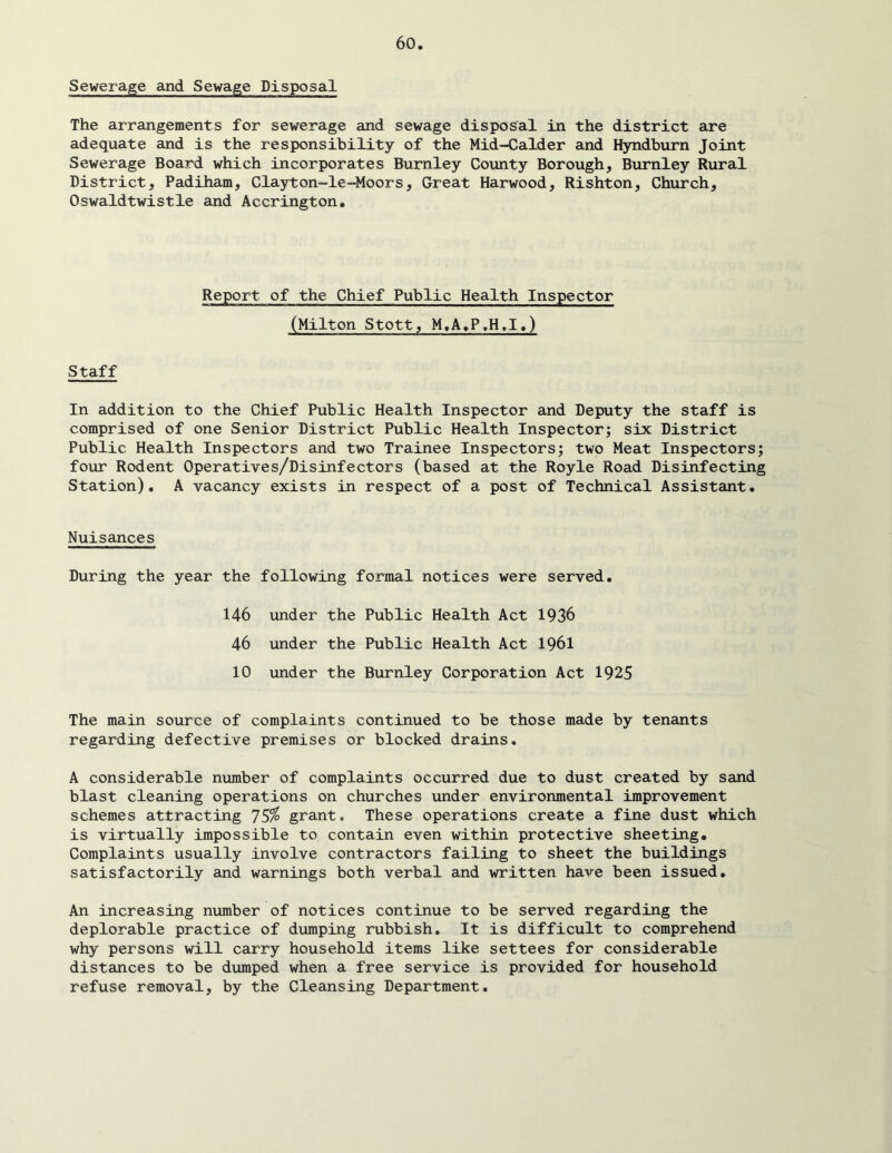 Sewerage and Sewage Disposal The arrangements for sewerage and sewage disposal in the district are adequate and is the responsibility of the Mid-Calder and Hyndburn Joint Sewerage Board which incorporates Burnley County Borough, Burnley Rural District, Padiham, Clayton-le-Moors, Great Harwood, Rishton, Church, Oswaldtwistle and Accrington, Report of the Chief Public Health Inspector (Milton Stott, M,A,P,H,I,) Staff In addition to the Chief Public Health Inspector and Deputy the staff is comprised of one Senior District Public Health Inspector; six District Public Health Inspectors and two Trainee Inspectors; two Meat Inspectors; four Rodent Operatives/Disinfectors (based at the Royle Road Disinfecting Station). A vacancy exists in respect of a post of Technical Assistant. Nuisances During the year the following formal notices were served, 146 under the Public Health Act 1936 46 under the Public Health Act 1961 10 under the Burnley Corporation Act 1925 The main source of complaints continued to be those made by tenants regarding defective premises or blocked drains, A considerable number of complaints occurred due to dust created by sand blast cleaning operations on churches under environmental improvement schemes attracting ']S% grant. These operations create a fine dust which is virtually impossible to contain even within protective sheeting. Complaints usually involve contractors failing to sheet the buildings satisfactorily and warnings both verbal and written have been issued. An increasing number of notices continue to be served regarding the deplorable practice of dumping rubbish. It is difficult to comprehend why persons will carry household items like settees for considerable distances to be dumped when a free service is provided for household refuse removal, by the Cleansing Department,