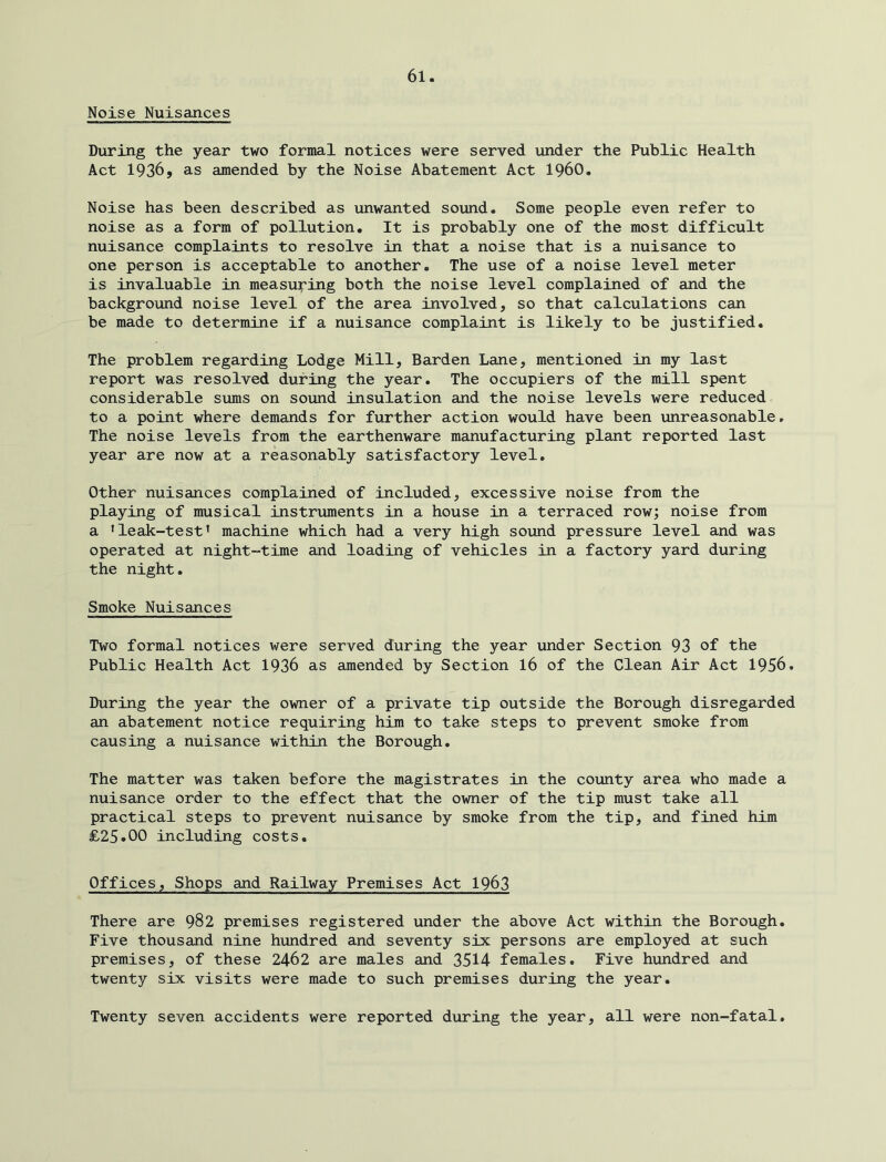 Noise Nuisances During the year two formal notices were served under the Public Health Act 1936, as amended by the Noise Abatement Act I960, Noise has been described as unwanted sound. Some people even refer to noise as a form of pollution. It is probably one of the most difficult nuisance complaints to resolve in that a noise that is a nuisance to one person is acceptable to another. The use of a noise level meter is invaluable in measuring both the noise level complained of and the background noise level of the area involved, so that calculations can be made to determine if a nuisance complaint is likely to be justified. The problem regarding Lodge Mill, Barden Lane, mentioned in my last report was resolved during the year. The occupiers of the mill spent considerable sums on sound insulation and the noise levels were reduced to a point where demands for further action would have been unreasonable, The noise levels from the earthenware manufacturing plant reported last year are now at a reasonably satisfactory level. Other nuisances complained of included, excessive noise from the playing of musical instruments in a house in a terraced row; noise from a * leak-test’ machine which had a very high sound pressure level and was operated at night-time and loading of vehicles in a factory yard during the night. Smoke Nuisances Two formal notices were served during the year under Section 93 of the Public Health Act 1936 as amended by Section I6 of the Clean Air Act 1956. During the year the owner of a private tip outside the Borough disregarded an abatement notice requiring him to take steps to prevent smoke from causing a nuisance within the Borough, The matter was taken before the magistrates in the county area who made a nuisance order to the effect that the owner of the tip must take all practical steps to prevent nuisance by smoke from the tip, and fined him £25.00 including costs. Offices, Shops and Railway Premises Act 1963 There are 982 premises registered under the above Act within the Borough, Five thousand nine hundred and seventy six persons are employed at such premises, of these 2462 are males and 3514 females. Five hundred and twenty six visits were made to such premises during the year. Twenty seven accidents were reported during the year, all were non-fatal.