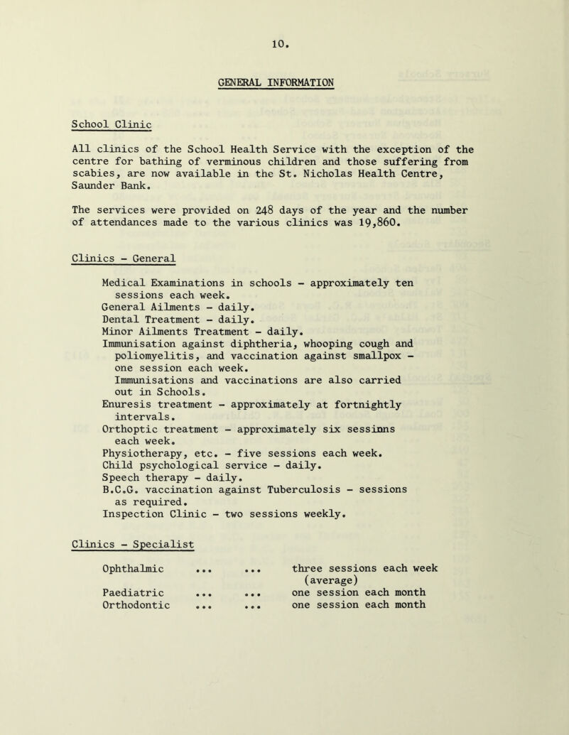 GENERAL INFORMATION School Clinic All clinics of the School Health Service with the exception of the centre for bathing of verminous children and those suffering from scabies, are now available in the St. Nicholas Health Centre, Saunder Bank, The services were provided on 248 days of the year and the number of attendances made to the various clinics was IQ^SbO. Clinics - General Medical Examinations in schools - approximately ten sessions each week. General Ailments - daily. Dental Treatment - daily. Minor Ailments Treatment - daily. Immunisation against diphtheria, whooping cough and poliomyelitis, and vaccination against smallpox - one session each week. Immunisations and vaccinations are also carried out in Schools. Enuresis treatment - approximately at fortnightly intervals. Orthoptic treatment - approximately six sessirms each week. Physiotherapy, etc. - five sessions each week. Child psychological service - daily. Speech therapy - daily. B.C.G, vaccination against Tuberculosis - sessions as required. Inspection Clinic - two sessions weekly. Clinics - Specialist Ophthalmic Paediatric Orthodontic three sessions each week (average) one session each month one session each month
