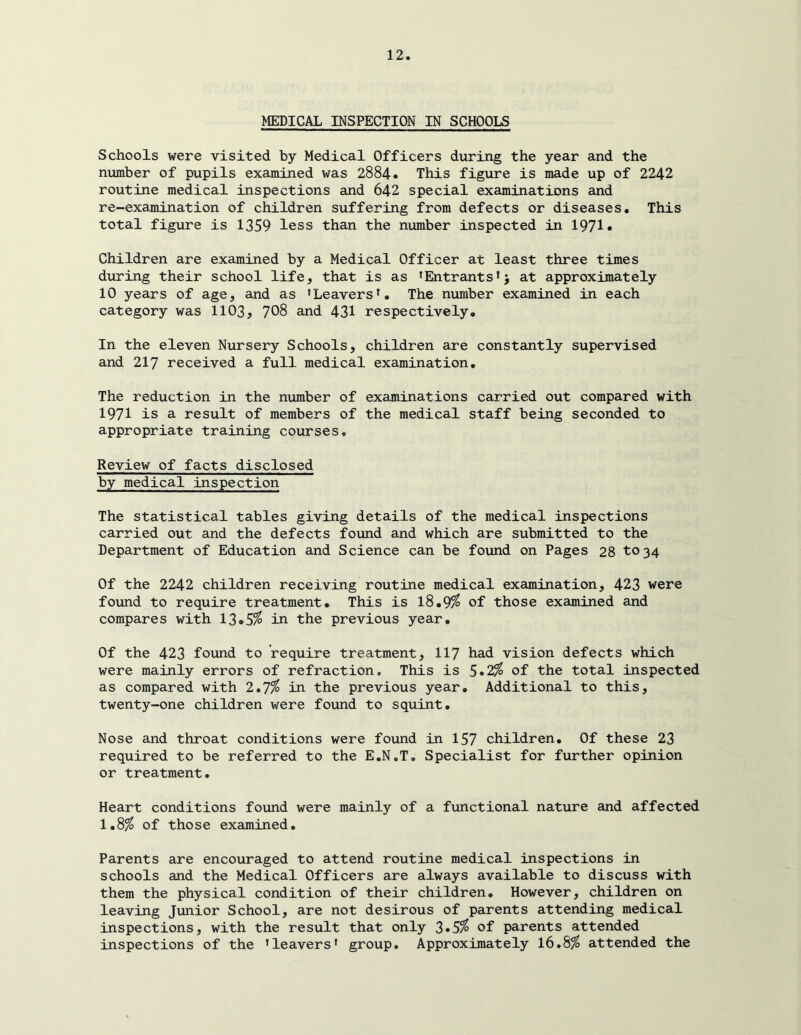 MEDICAL INSPECTION IN SCHOOLS Schools were visited by Medical Officers during the year and the number of pupils examined was 2884* This figure is made up of 2242 routine medical inspections and 642 special examinations and re-examination of children suffering from defects or diseases. This total figure is 1359 less than the number inspected in 1971• Children are examined by a Medical Officer at least three times during their school life, that is as 'Entrantsat approximately 10 years of age, and as 'Leavers'. The number examined in each category was 1103, 708 and 431 respectively. In the eleven Nursery Schools, children are constantly supervised and 217 received a full medical examination. The reduction in the number of examinations carried out compared with 1971 is a result of members of the medical staff being seconded to appropriate training courses. Review of facts disclosed by medical inspection The statistical tables giving details of the medical inspections carried out and the defects found and which are submitted to the Department of Education and Science can be found on Pages 28 to34 Of the 2242 children receiving routine medical examination, 423 were found to require treatment. This is l8.9^ of those examined and compares with 13»5^ in the previous year. Of the 423 found to require treatment, II7 had vision defects which were mainly errors of refraction. This is 5*2^ of the total inspected as compared with 1*1% in the previous year. Additional to this, twenty-one children were found to squint. Nose and throat conditions were found in 157 children. Of these 23 required to be referred to the E.N.T, Specialist for further opinion or treatment. Heart conditions found were mainly of a functional nature and affected 1,8^ of those examined. Parents are encouraged to attend routine medical inspections in schools and the Medical Officers are always available to discuss with them the physical condition of their children. However, children on leaving Junior School, are not desirous of parents attending medical inspections, with the result that only 3»5^ of parents attended inspections of the 'leavers' group. Approximately 16.8^ attended the