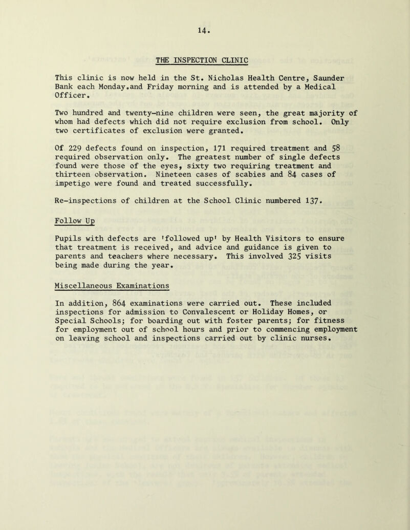 THE INSPECTION CLINIC This clinic is now held in the St. Nicholas Health Centre, Saunder Bank each Monday,and Friday morning and is attended by a Medical Officer. Two hundred and twenty-nine children were seen, the great majority of whom had defects which did not require exclusion from school. Only two certificates of exclusion were granted. Of 229 defects found on inspection, I7I required treatment and 58 required observation only. The greatest number of single defects found were those of the eyes, sixty two requiring treatment and thirteen observation. Nineteen cases of scabies and 84 cases of impetigo were found and treated successfully. Re-inspections of children at the School Clinic numbered 137* Follow Up Pupils with defects are 'followed up* by Health Visitors to ensure that treatment is received, and advice and guidance is given to parents and teachers where necessary. This involved 325 visits being made during the year. Miscellaneous Examinations In addition, 864 examinations were carried out. These included inspections for admission to Convalescent or Holiday Homes, or Special Schools^ for boarding out with foster parents; for fitness for employment out of school hours and prior to commencing employment on leaving school and inspections carried out by clinic nurses.
