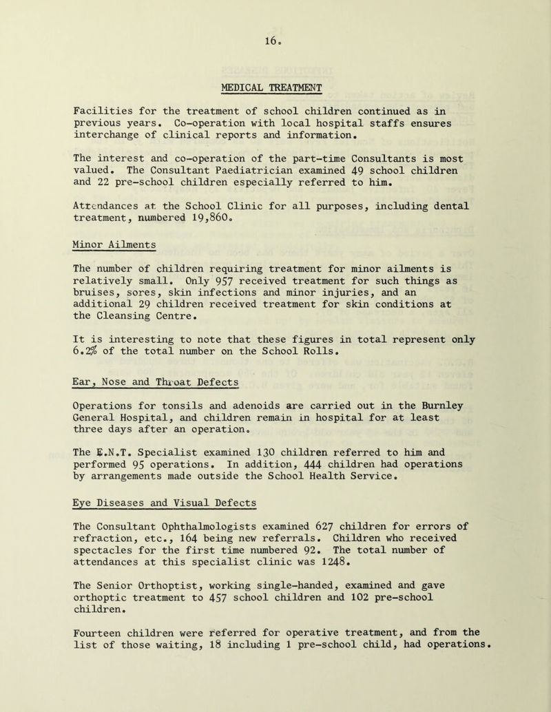 MEDICAL TREATMENT Facilities for the treatment of school children continued as in previous years. Co-operation with local hospital staffs ensures interchange of clinical reports and information. The interest and co-operation of the part-time Consultants is most valued. The Consultant Paediatrician examined 49 school children and 22 pre-school children especially referred to him. Attendances at the School Clinic for all purposes, including dental treatment, numbered 19,860. Minor Ailments The number of children requiring treatment for minor ailments is relatively small. Only 957 received treatment for such things as bruises, sores, skin infections and minor injuries, and an additional 29 children received treatment for skin conditions at the Cleansing Centre. It is interesting to note that these figures in total represent only 6.2^ of the total number on the School Rolls. Ear, Nose and Thioat Defects Operations for tonsils and adenoids are carried out in the Burnley General Hospital, and children remain in hospital for at least three days after an operation. The E.N.T. Specialist examined 130 children referred to him and performed 95 operations. In addition, 444 children had operations by arrangements made outside the School Health Service. Eye Diseases and Visual Defects The Consultant Ophthalmologists examined 627 children for errors of refraction, etc., 164 being new referrals. Children who received spectacles for the first time numbered 92. The total number of attendances at this specialist clinic was 1248. The Senior Orthoptist, working single-handed, examined and gave orthoptic treatment to 457 school children and 102 pre-school children. Fourteen children were referred for operative treatment, and from the list of those waiting, 18 including 1 pre-school child, had operations.
