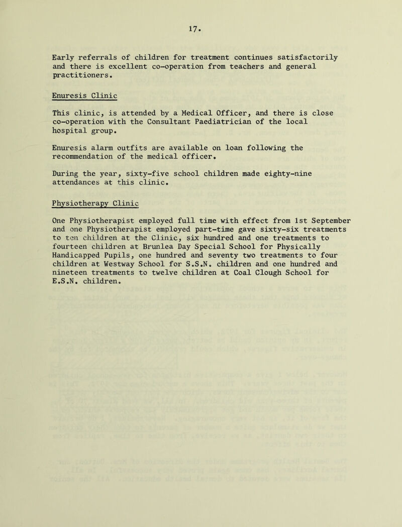 Early referrals of children for treatment continues satisfactorily and there is excellent co-operation from teachers and general practitioners. Enuresis Clinic This clinic, is attended by a Medical Officer, and there is close co-operation with the Consultant Paediatrician of the local hospital group. Enuresis alarm outfits are available on loan following the recommendation of the medical officer. During the year, sixty-five school children made eighty-nine attendances at this clinic. Physiotherapy Clinic One Physiotherapist employed full time with effect from 1st September and one Physiotherapist employed part-time gave sixty-six treatments to ten children at the Clinic, six hundred and one treatments to fourteen children at Brunlea Day Special School for Physically Handicapped Pupils, one hundred and seventy two treatments to four children at Westway School for S.S.N, children and one hundred and nineteen treatments to twelve children at Coal Clough School for E.S.N. children.