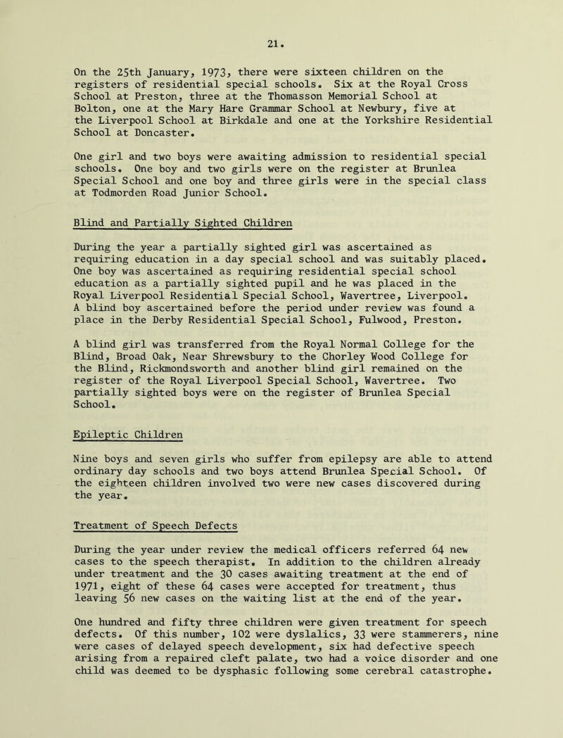 On the 25th January, 1973^ there were sixteen children on the registers of residential special schools. Six at the Royal Cross School at Preston, three at the Thomasson Memorial School at Bolton, one at the Mary Hare Grammar School at Newbury, five at the Liverpool School at Birkdale and one at the Yorkshire Residential School at Doncaster. One girl and two boys were awaiting admission to residential special schools. One boy and two girls were on the register at Brunlea Special School and one boy and three girls were in the special class at Todmorden Road Junior School. Blind and Partially Sighted Children During the year a partially sighted girl was ascertained as requiring education in a day special school and was suitably placed. One boy was ascertained as requiring residential special school education as a partially sighted pupil and he was placed in the Royal Liverpool Residential Special School, Wavertree, Liverpool, A blind boy ascertained before the period under review was found a place in the Derby Residential Special School, Fulwood, Preston. A blind girl was transferred from the Royal Normal College for the Blind, Broad Oak, Near Shrewsbury to the Chorley Wood College for the Blind, Rickmondsworth and another blind girl remained on the register of the Royal Liverpool Special School, Wavertree. Two partially sighted boys were on the register of Brunlea Special School, Epileptic Children Nine boys and seven girls who suffer from epilepsy are able to attend ordinary day schools and two boys attend Brunlea Special School. Of the eighteen children involved two were new cases discovered during the year. Treatment of Speech Defects During the year under review the medical officers referred 64 new cases to the speech therapist. In addition to the children already under treatment and the 30 cases awaiting treatment at the end of 1971? eight of these 64 cases were accepted for treatment, thus leaving 56 new cases on the waiting list at the end of the year. One hundred and fifty three children were given treatment for speech defects. Of this number, 102 were dyslalics, 33 were stammerers, nine were cases of delayed speech development, six had defective speech arising from a repaired cleft palate, two had a voice disorder and one child was deemed to be dysphasic following some cerebral catastrophe.