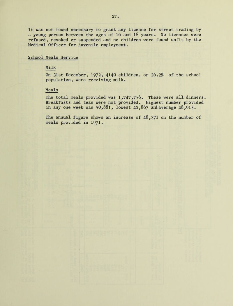 It was not found necessary to grant any licence for street trading by a young person between the ages of 16 and 18 years. No licences were refused, revoked or suspended and no children were found unfit by the Medical Officer for juvenile emplo3nnent. School Meals Service Milk On 31st December, 1972, 4140 children, or 26.2^ of the school population, were receiving milk. Meals The total meals provided was 1,747^756. These were all dinners. Breakfasts and teas were not provided. Highest number provided in any one week was 50,881, lowest 42,867 and average 48,915. The annual figure shows an increase of 48,371 on the number of meals provided in 1971«