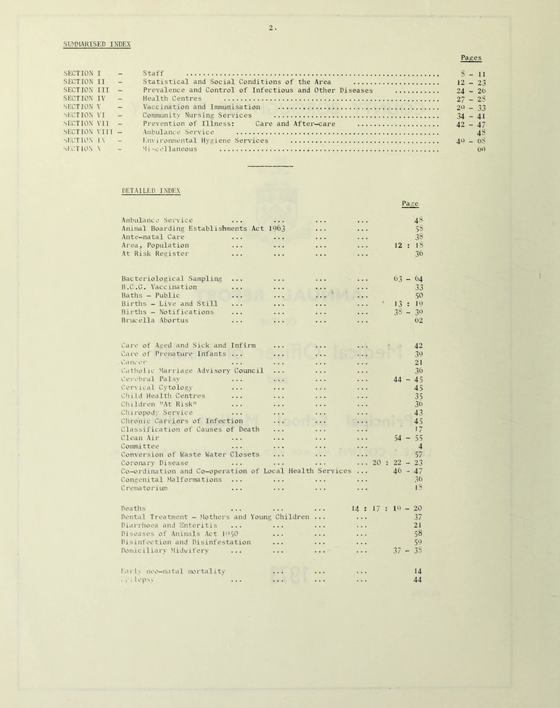 SUMMARISED INDEX Pages SECTION I - Staff S - 11 SECTION II - Statistical and Social Conditions of the Area 12-23 SECTION III - Prevalence and Control of Infectious and Other Diseases 24-20 SECTION IV - Health Centres 27 - 2S SECTION V - Vaccination and Immunisation 20 - 33 ')liCTION VI - Community Nursing Services 34 - 41 SECTION VII - Prevention of Illness; Care and After-care 42-47 SECTION VTIT - Ambulance Service 4S SECTION 1\ - Enviroumental Hygiene Services 40 - oS ■^Ia^TION \ - Mi--collaneous 00 DETAILED INDEX Page Ambulance Service ... ... 48 Animal Boarding Establishments Act IO63 ss Ante-natal Care ... ... 38 Area, Population ... ... 12 : 18 At Risk Register ... ... 36 Bacteriological Sampling ... ... 03 - 64 B.C.G. Vaccination ... ... 33 Baths - Public ... 50 Births - Live and Still ... ... ' 13 : 10 Births - Notifications ... ... 38 - 3‘^ Brucella Abortus ... ... 02 Caro of Aged and Sick and Infirm > 42 Cai'o of Pi’emature Infants ... ... 30 Cancer ... ... 21 Catholic Marriage Advisory Council ... 3t) Cerebral Palsy ... ... 44 - 45 Cervical Cytology ... ... 45 C!iild Health Centres ... ... 35 Cliildren At Risk ... ... 30 Chii’opody Service ... ... 43 Clironic Carriers of Infection ... 45 Classification of Causes of Death 17 Clean Air ... ... 54 - 55 Committee ... ... 4 Conversion of Waste Water Closets 57 Coronary Disease ... ... 20 22 - 23 Co-ordination and Co-operation of Local Health Services 46 - 47 Congenital Malformations ... ... 30 Crematorium ... ... 18 Deaths ... ... 14 17 10 _ 20 Dental Treatment - Mothers and Young Children 37 Diarrhoea and Enteritis ... ... 21 Diseases of Animals Act M'SO ... 58 Disinfection and Disinfestation ... 5‘> Domiciliary Midwifery ... ... 37 - 38 ISirls neo-natdl mortality . i 1 opsy 14 44