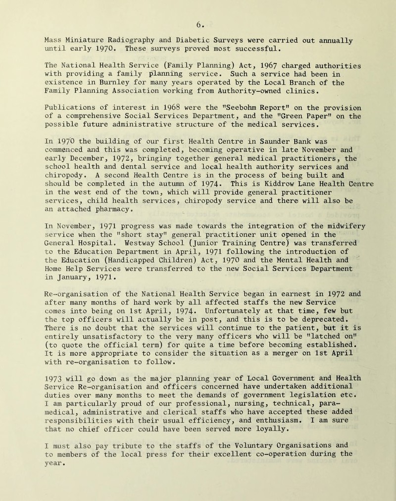 Mass Miniature Radiography and Diabetic Surveys were carried out annually until early 1970* These surveys proved most successful. The National Health Service (Family Planning) Act, 1967 charged authorities with providing a family planning service. Such a service had been in existence in Burnley for many years operated by the Local Branch of the Family Planning Association working from Authority-owned clinics. Publications of interest in 1968 were the Seebohm Report on the provision of a comprehensive Social Services Department, and the Green Paper on the possible future administrative structure of the medical services. In 1970 the building of our first Health Centre in Saunder Bank was commenced and this was completed, becoming operative in late November and early December, 1972, bringing together general medical practitioners, the school health and dental service and local health authority services and chiropody. A second Health Centre is in the process of being built and should be completed in the autumn of 1974* This is Kiddrow Lane Health Centre in the west end of the town, which will provide general practitioner services, child health services, chiropody service and there will also be an attached pharmacy. In November, 1971 progress was made towards the integration of the midwifery service when the short stay general practitioner unit opened in the General Hospital. Westway School (junior Training Centre) was transferred to the Education Department in April, 1971 following the introduction of the Education (Handicapped Children) Act, 1970 and the Mental Health and Home Help Services were transferred to the new Social Services Department in January, 1971* Re-organisation of the National Health Service began in earnest in 1972 and after many months of hard work by all affected staffs the new Service comes into being on 1st April, 1974* Unfortunately at that time, few but the top officers will actually be in post, and this is to be deprecated. There is no doubt that thd services will continue to the patient, but it is entirely unsatisfactory to the very many officers who will be latched on (to quote the official term) for quite a time before becoming established. It is more appropriate to consider the situation as a merger on 1st April with re-organisation to follow. 1973 will go down as the major planning year of Local Government and Health Service Re-organisation and officers concerned have undertaken additional duties over many months to meet the demands of government legislation etc. I am particularly proud of our professional, nursing, technical, para- medical, administrative and clerical staffs who have accepted these added responsibilities with their usual efficiency, and enthusiasm, I am sure that no chief officer could have been served more loyally, I must also pay tribute to the staffs of the Voluntary Organisations and to members of the local press for their excellent co-operation during the year.