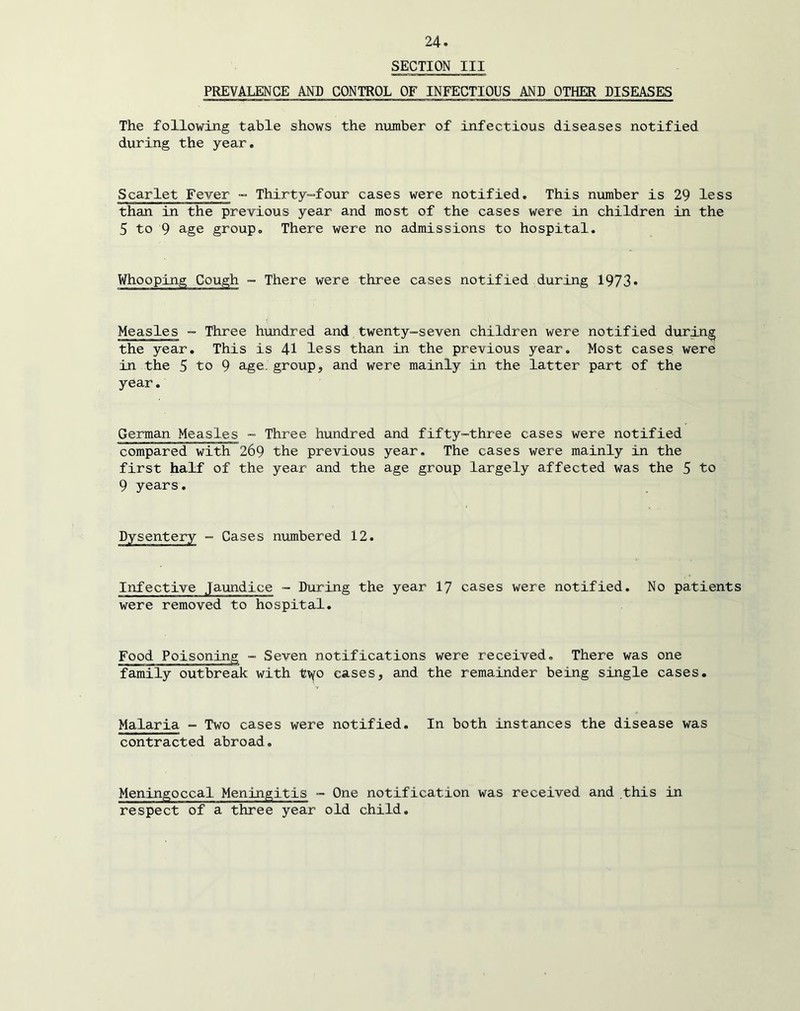 SECTION III PREVALENCE AND CONTROL OF INFECTIOUS AND OTHER DISEASES The following table shows the number of infectious diseases notified during the year. Scarlet Fever ” Thirty-four cases were notified. This number is 29 less than in the previous year and most of the cases were in children in the 5 to 9 age group. There were no admissions to hospital. Whooping Cough ~ There were three cases notified during 1973* Measles - Three hundred and twenty-seven children were notified during the year. This is 41 less than in the previous year. Most cases were in the 5 to 9 age. group, and were mainly in the latter part of the year, German Measles - Three hundred and fifty-three cases were notified compared with 269 the previous year. The cases were mainly in the first half of the year and the age group largely affected was the 5 to 9 years. Dysentery - Cases numbered 12. Infective Jaundice - During the year 17 cases were notified. No patients were removed to hospital. Food Poisoning - Seven notifications were received. There was one family outbreak with t^o cases, and the remainder being single cases. Malaria - Two cases were notified. In both instances the disease was contracted abroad. Meningoccal Meningitis - One notification was received and this in respect of a three year old child.
