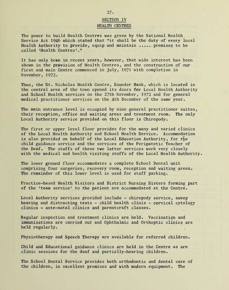 SECTION IV HEALTH CENTER The power to build Health Centres was given by the National Health Service Act 1946 which stated that it shall be the duty of every local Health Authority to provide, equip and maintain premises to be called ’Health Centres’. It has only been in recent years, however, that wide interest has been shown in the provision of Health Centres, and the construction of our first and main Centre commenced in July, 1971 with completion in November, 1972. Thus, the St. Nicholas Health Centre, Saunder Bank, which is located in the central area of the town opened its doors for Local Health Authority and School Health services on the 27th November, 1972 and for general medical practitioner services on the 4th December of the same year. The main entrance level is occupied by nine general practitioner suites, their reception, office and waiting areas and treatment room. The only Local Authority service provided on this floor is Chiropody, The first or upper level floor provides for the many and varied clinics of the Local Health Authority and School Health Service. Accommodation is also provided on behalf of the Local Education Authority, for the child guidance service and the services of the Peripatetic Teacher of the Deaf, The staffs of these two latter services work very closely with the medical and health visiting staffs of the Local Health Authority. The lower ground floor accommodates a complete School Dental unit comprising four surgeries, recovery room, reception and waiting areas. The remainder of this lower level is used for staff parking. Practice-based Health Visitors and District Nursing Sisters forming part of the ’team service’ to the patient are accommodated at the Centre, Local Authority services provided include - chiropody service, sweep hearing and distracting tests - child health clinis - cervical cytology clinics -■ ante-natal clinics and parentcraft classes. Regular inspection and treatment clinics are held. Vaccination and immunisations are carried out and Ophthalmic and Orthoptic clinics are held regularly. Physiotherapy and Speech Therapy are available for referred children. Child and Educational guidance clinics are held in the Centre as are clinic sessions for the deaf and partially-hearing children. The School Dental Service provides both orthodontic and dental care of the children, in excellent premises and with modern equipment. The