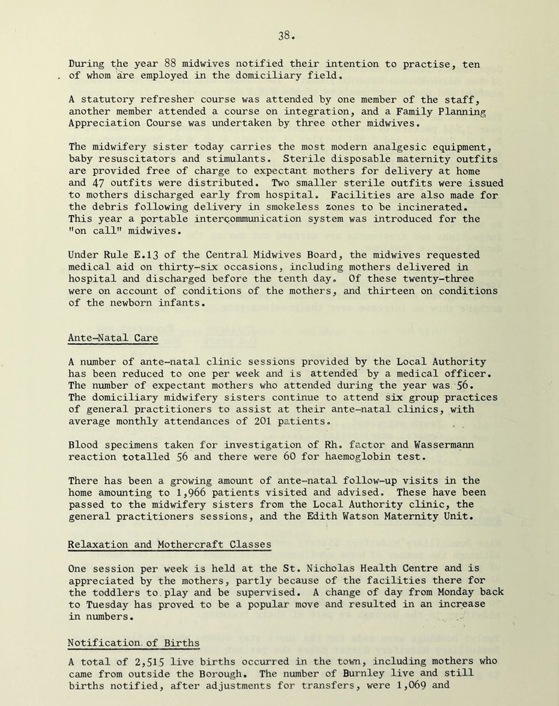 During the year 88 midwives notified their intention to practise, ten of whom are employed in the domiciliary field, A statutory refresher course was attended by one member of the staff, another member attended a course on integration, and a Family Planning Appreciation Course was undertaken by three other midwives. The midwifery sister today carries the most modern analgesic equipment, baby resuscitators and stimulants. Sterile disposable maternity outfits are provided free of charge to expectant mothers for delivery at home and 47 outfits were distributed. Two smaller sterile outfits were issued to mothers discharged early from hospital. Facilities are also made for the debris following delivery in smokeless zones to be incinerated. This year a portable intercommmication system was introduced for the ’’on call midwives. Under Rule E.13 of the Central Midwives Board, the midwives requested medical aid on thirty-six occasions, including mothers delivered in hospital and discharged before the tenth day. Of these twenty-three were on account of conditions of the mothers, and thirteen on conditions of the newborn infants. Ante-Natal Care A number of ante-natal clinic sessions provided by the Local Authority has been reduced to one per week and is attended by a medical officer. The number of expectant mothers who attended during the year was 56. The domiciliary midwifery sisters continue to attend six group practices of general practitioners to assist at their ante-natal clinics, with average monthly attendances of 201 patients. Blood specimens taken for investigation of Rh, factor and Wassermann reaction totalled 56 and there were 60 for haemoglobin test. There has been a growing amount of ante-natal follow-up visits in the home amounting to 1,966 patients visited and advised. These have been passed to the midwifery sisters from the Local Authority clinic, the general practitioners sessions, and the Edith Watson Maternity Unit. Relaxation and Mothercraft Classes One session per week is held at the St, Nicholas Health Centre and is appreciated by the mothers, partly because of the facilities there for the toddlers to.play and be supervised, A change of day from Monday back to Tuesday has proved to be a popular move and resulted in an increase in numbers. Notification, of Births A total of 2,515 live births occurred in the town, including mothers who came from outside the Borough, The number of Burnley live and still births notified, after adjustments for transfers, were 1,069 and