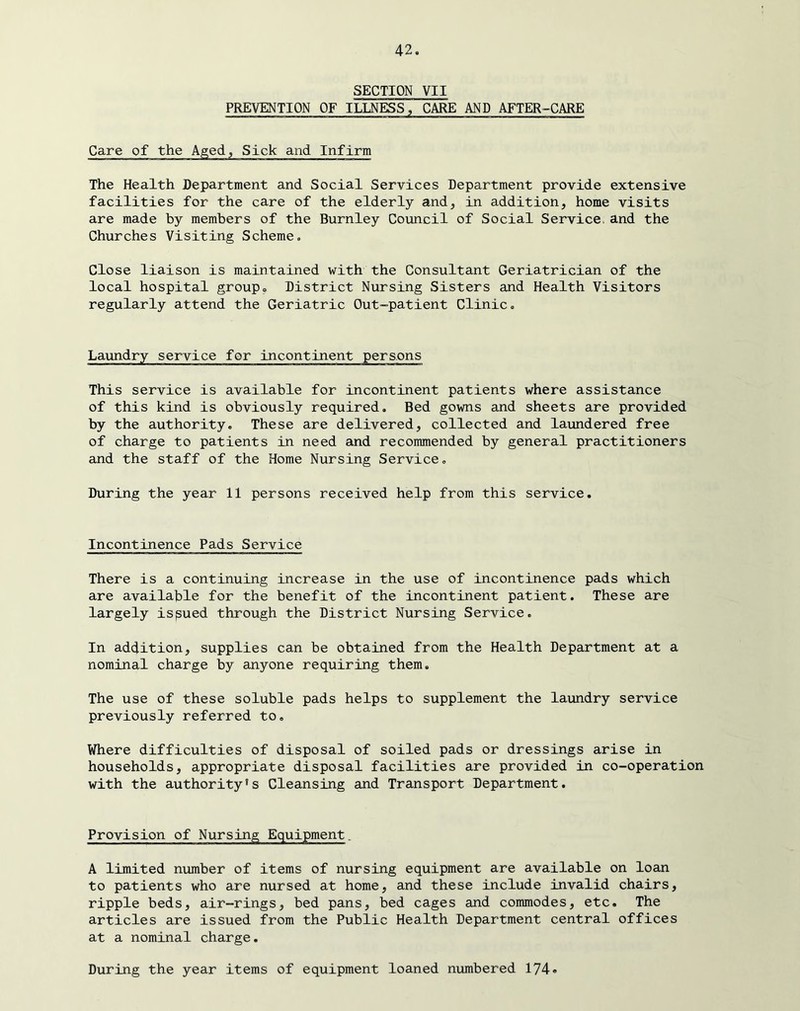 SECTION VII PREVENTION OF ILLNESS, CARE AND AFTER-CARE Care of the Aged, Sick and Infirm The Health Department and Social Services Department provide extensive facilities for the care of the elderly and, in addition, home visits are made by members of the Burnley Council of Social Service, and the Churches Visiting Scheme. Close liaison is maintained with the Consultant Geriatrician of the local hospital group. District Nursing Sisters and Health Visitors regularly attend the Geriatric Out-patient Clinic. Laundry service for incontinent persons This service is available for incontinent patients where assistance of this kind is obviously required. Bed gowns and sheets are provided by the authority. These are delivered, collected and laimdered free of charge to patients in need and recommended by general practitioners and the staff of the Home Nursing Service. During the year 11 persons received help from this service. Incontinence Pads Service There is a continuing increase in the use of incontinence pads which are available for the benefit of the incontinent patient. These are largely issued through the District Nursing Service. In addition, supplies can be obtained from the Health Department at a nominal charge by anyone requiring them. The use of these soluble pads helps to supplement the laundry service previously referred to. Where difficulties of disposal of soiled pads or dressings arise in households, appropriate disposal facilities are provided in co-operation with the authority's Cleansing and Transport Department. Provision of Nursing Equipment. A limited number of items of nursing equipment are available on loan to patients who are nursed at home, and these include invalid chairs, ripple beds, air-rings, bed pans, bed cages and commodes, etc. The articles are issued from the Public Health Department central offices at a nominal charge. During the year items of equipment loaned numbered 174®