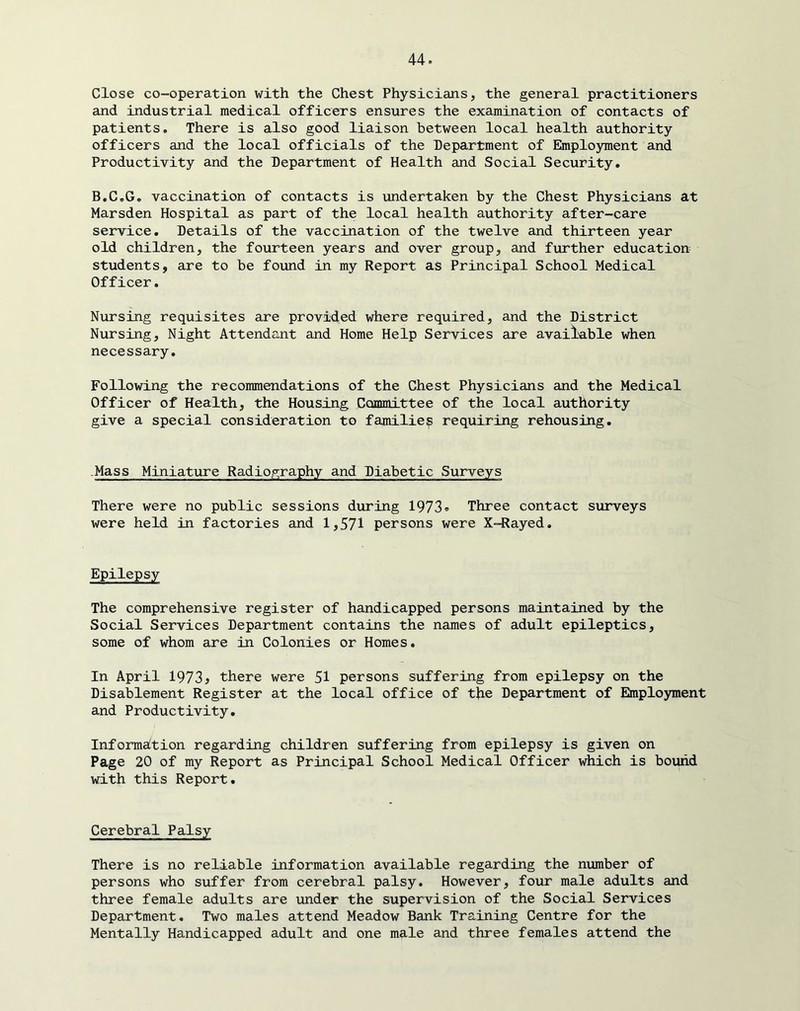 Close co-operation with the Chest Physicians, the general practitioners and industrial medical officers ensures the examination of contacts of patients. There is also good liaison between local health authority officers and the local officials of the Department of Employment and Productivity and the Department of Health and Social Security. B.C.G, vaccination of contacts is undertaken by the Chest Physicians at Marsden Hospital as part of the local health authority after-care service. Details of the vaccination of the twelve and thirteen year old children, the fourteen years and over group, and further education students, are to be found in my Report as Principal School Medical Officer. Nursing requisites are provicied where required, and the District Nursing, Night Attendant and Home Help Services are available when necessary. Following the recommendations of the Chest Physicians and the Medical Officer of Health, the Housing Committee of the local authority give a special consideration to familie;^ requiring rehousing. .Mass Miniature Radiography and Diabetic Surveys There were no public sessions during 1973® Three contact surveys were held in factories and 1,571 persons were X-Rayed, Epilepsy The comprehensive register of handicapped persons maintained by the Social Services Department contains the names of adult epileptics, some of whom are in Colonies or Homes. In April 1973^ there were 51 persons suffering from epilepsy on the Disablement Register at the local office of the Department of Employment and Productivity. Information regarding children suffering from epilepsy is given on Page 20 of my Report as Principal School Medical Officer which is bound with this Report. Cerebral Palsy There is no reliable information available regarding the number of persons who suffer from cerebral palsy. However, four male adults and three female adults are under the supervision of the Social Services Department, Two males attend Meadow Bank Training Centre for the Mentally Handicapped adult and one male and three females attend the