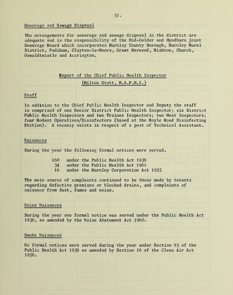 Sev/erage and Sewage Disposal The arrangements for sewerage and sewage disposal in the district are adequate and is the responsibility of the Mid-Calder and Hyndburn Joint Sewerage Board which incorporates Burnley County Borough, Burnley Rural District, Padiham, Clayton-le-Moors, Great Harwood, Rishton, Church, Oswaldtwistle and Accrington, Report of the Chief Public Health Inspector (Milton Stott, M.A.P,H«I,) Staff In addition to the Chief Public Health Inspector and Deputy the staff is comprised of one Senior District Public Health Inspector; six District Public Health Inspectors and two Trainee Inspectors; two Meat Inspectors; four Rodent Operatives/Disinfectors (based at the Royle Road Disinfecting Station). A vacancy exists in respect of a post of Technical Assistant. Nuisances During the year the following formal notices were served. 160 under the Public Health Act 1936 34 under the Public Health Act I96I 16 under the Burnley Corporation Act 1925 The main source of complaints continued to be those made by tenants regarding defective premises or blocked drains, and complaints of nuisance from dust, fumes and noise. Noise Nuisances During the year one formal notice was served under the Public Health Act 1936, as amended by the Noise Abatement Act i960. Smoke Nuisances No formal notices were served during the year under Section 93 of the Public Health Act 1936 as amended by Section 16 of the Clean Air Act 1956.
