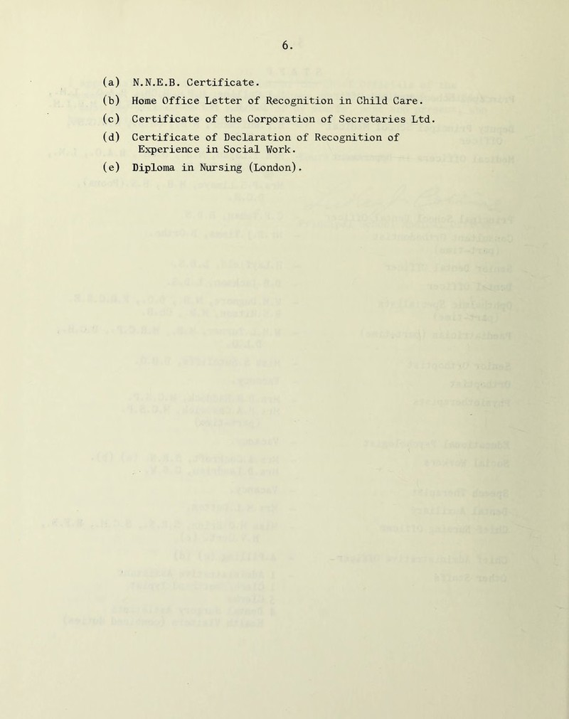 (a) N.N.E.B. Certificate. (b) Home Office Letter of H^cognition in Child Care. (c) Certificate of the Corporation of Secretaries Ltd. (d) Certificate of Declaration of Recognition of Experience in Social Work. (e) Diploma in Nursing (London),