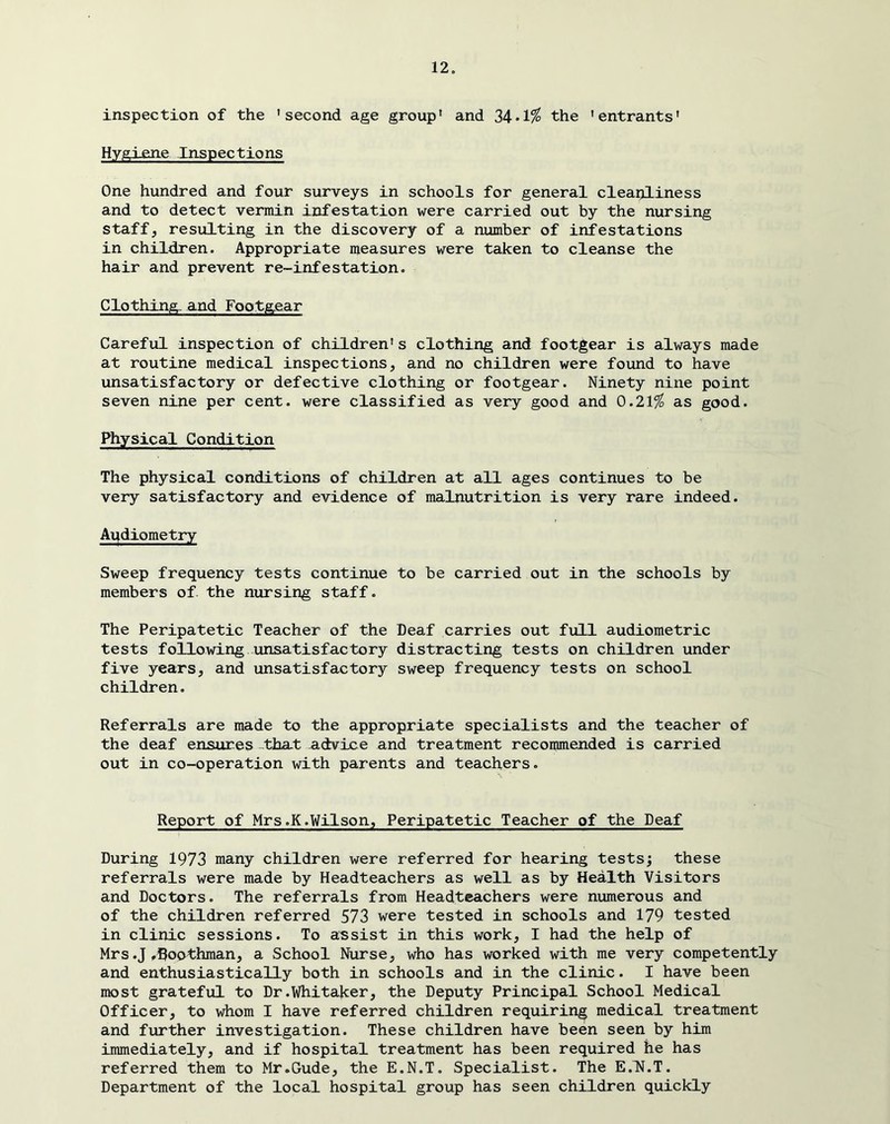 inspection of the 'second age group' and 34.1^ the 'entrants' Hygi.£ne Inspections One hundred and four surveys in schools for general cleaijliness and to detect vermin infestation were carried out by the nursing staff, resulting in the discovery of a number of infestations in children. Appropriate measures were taken to cleanse the hair and prevent re-infestation. Clothing, and Footgear Careful inspection of children's clothing and footgear is always made at routine medical inspections, and no children were found to have unsatisfactory or defective clothing or footgear. Ninety nine point seven nine per cent, were classified as very good and 0.21^ as good. Physical Condition The physical conditions of children at all ages continues to be very satisfactory and evidence of malnutrition is very rare indeed. Ai:^diometry Sweep frequency tests continue to be carried out in the schools by members of. the nursing staff. The Peripatetic Teacher of the Deaf carries out full audiometric tests following unsatisfactory distracting tests on children under five years, and unsatisfactory sweep frequency tests on school children. Referrals are made to the appropriate specialists and the teacher of the deaf ensures -thaX advice and treatment recommended is carried out in co-operation with parents and teachers. Report of Mrs.K.Wilson, Peripatetic Teacher of the Deaf During 1973 many children were referred for hearing tests; these referrals were made by Headteachers as well as by Health Visitors and Doctors. The referrals from Headteachers were numerous and of the children referred 573 were tested in schools and 179 tested in clinic sessions. To assist in this work, I had the help of Mrs.J.Boothman, a School Nurse, who has worked with me very competently and enthusiastically both in schools and in the clinic. I have been most grateful to Dr.Whitaker, the Deputy Principal School Medical Officer, to whom I have referred children requiring medical treatment and further investigation. These children have been seen by him immediately, and if hospital treatment has been required he has referred them to Mr.Gude, the E.N.T. Specialist. The E.lf.T. Department of the local hospital group has seen children quickly