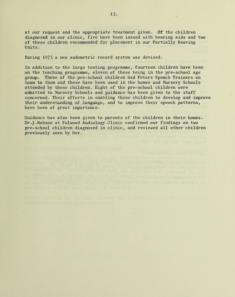 at our request and the appropriate treatment given» Of the children diagnosed in our clinic, five have been issued with hearing aids and two of these children recommended for placement in our Partially Hearing Units. During 1973 a new audometric record system was devised. In addition to the large testing programme, fourteen children have been on the teaching programme, eleven of these being in the pre-school age gro-upi. Three of the pre-school children had Peters Speech Trainers on loan to them and these have been used in the homes and Nursery Schools attended by these children. Eight of the pre-school children were admitted to Nursery Schools and guidance has been given to the staff concerned. Their efforts in enabling these children to develop and improve their understanding of language, and to improve their speech patterns, have been of great importance. Guidance has also been given to parents of the children in their homes. Dr .J .Robson at Fulwood Audiology Clinic confirmed our findings on two pre-school children diagnosed in clinic, and reviewed all other children previously seen by her.