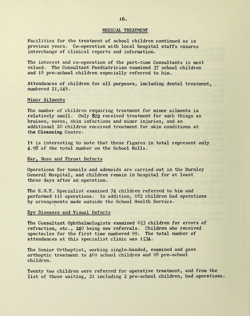 MEDICAL TREATMENT Facilities for the treatment of school children continued as in previous years. Co-operation with local hospital staffs ensures interchange of clinical reports and information. The interest and co-operation of the part-time Consultants is most valued. The Consultant Paediatrician examined 37 school children and l8 pre-school children especially referred to him. Attendances of children for all purposes, including dental treatment, numbered 21,148. Minor Ailments The number of children requiring treatment for minor ailments is relatively small. Only 802 received treatment for such things as bruises, sores, skin infections and minor injuries, and an additional 20 children received treatment for skin conditions at the Cleansing Centre. It is interesting to note that these figures in total represent only 4*9^ of the total number on the School Rolls. Ear, Nose and Throat Defects Operations for tonsils and adenoids are carried out in the Burnley General Hospital, and children remain in hospital for at least three days after an operation. The E.N.T, Specialist examined 74 children referred to him and performed 111 operations. In addition, 682 children had operations by arrangements made outside the School Health Service. Eye Diseases and Visual Defects The Consultant Ophthalmologists examined 653 children for errors of refraction, etc., 240 being new referrals. Children who received spectacles for the first time numbered 99- The total number of attendances at this specialist clinic was 1534* The Senior Orthoptist, working single-handed, examined and gave orthoptic treatment to 469 school children and 98 pre-school children. Twenty two children were referred for operative treatment, and from the list of those waiting, 21 including 2 pre-school children, had operations.