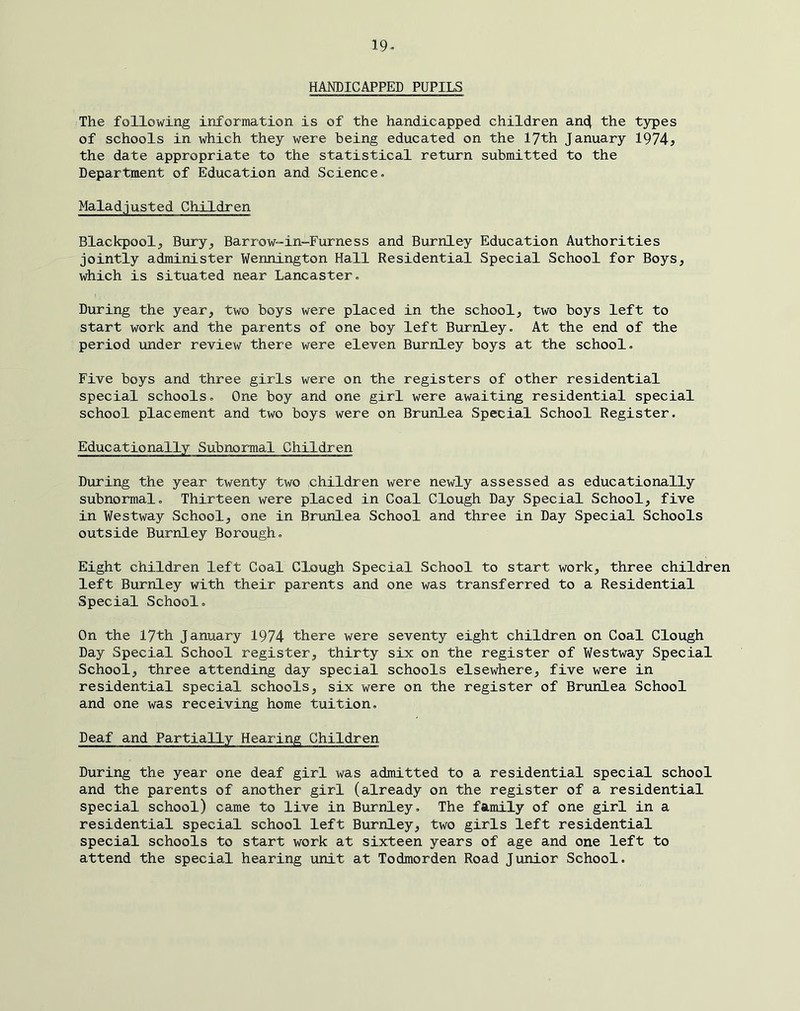 19- HANDICAPPED PUPILS The following information is of the handicapped children anc^ the t3rpes of schools in which they were being educated on the lyth January 1974? the date appropriate to the statistical return submitted to the Department of Education and Science. Maladjusted Children Blackpool, Bury, Barrow-in-Furness and Burnley Education Authorities jointly administer Wennington Hall Residential Special School for Boys, which is situated near Lancaster. During the year, two boys were placed in the school, two boys left to start work and the parents of one boy left Burnley. At the end of the period under review there were eleven Burnley boys at the school. Five boys and three girls were on the registers of other residential special schools. One boy and one girl were awaiting residential special school placement and two boys were on Brunlea Special School Register. Educationally Subnormal Children During the year twenty two children were newly assessed as educationally subnormal. Thirteen were placed in Coal Clough Day Special School, five in Westway School, one in Brunlea School and three in Day Special Schools outside Burnley Borough. Eight children left Coal Clough Special School to start work, three children left Burnley with their parents and one was transferred to a Residential Special School. On the 17th January 1974 there were seventy eight children on Coal Clough Day Special School register, thirty six on the register of Westway Special School, three attending day special schools elsewhere, five were in residential special schools, six were on the register of Brunlea School and one was receiving home tuition. Deaf and Partially Hearing Children During the year one deaf girl was admitted to a residential special school and the parents of another girl (already on the register of a residential special school) came to live in Burnley. The family of one girl in a residential special school left Burnley, two girls left residential special schools to start work at sixteen years of age and one left to attend the special hearing unit at Todmorden Road Junior School.