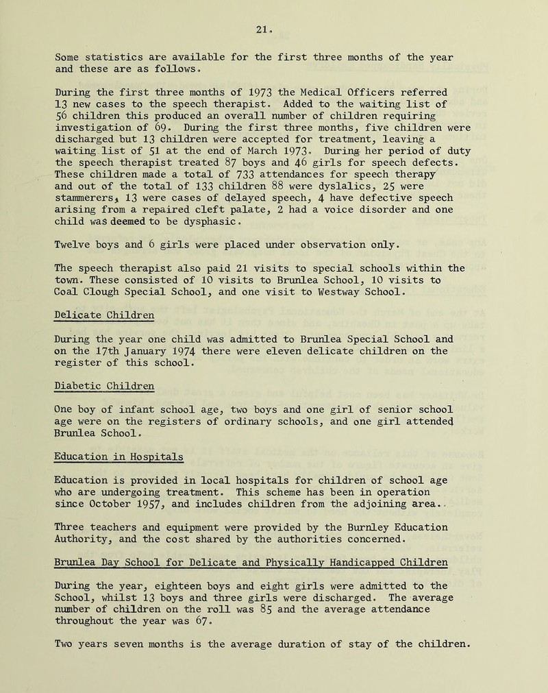 21» Some statistics are available for the first three months of the year and these are as follows» During the first three manths of 1973 the Medical Officers referred 13 new cases to the speech therapist. Added to the waiting list of 56 children this produced an overall number of children requiring investigation of 69, During the first three months, five children were discharged but 13 children were accepted for treatment, leaving a waiting list of 5I at the end of March 1973» During her period of duty the speech therapist treated 87 boys and 46 girls for speech defects. These children made a total of 733 attendances for speech therapy and out of the total of 133 children 88 were dyslalics, 25 were stammerersji 13 were cases of delayed speech, 4 have defective speech arising from a repaired cleft palate, 2 had a voice disorder and one child was deemed to be dysphasic, Twelve boys and 6 girls were placed under observation only. The speech therapist also paid 21 visits to special schools within the town. These consisted of 10 visits to Brunlea School, 10 visits to Coal Clough Special School, and one visit to Westway School. Delicate Children During the year one child was admitted to Brunlea Special School and on the 17th January 1974 there were eleven delicate children on the register of this school. Diabetic Children One boy of infant school age, two boys and one girl of senior school age were on the registers of ordinary schools, and one girl attended Brunlea School. Education in Hospitals Education is provided in local hospitals for children of school age who are undergoing treatment. This scheme has been in operation since October 1957^ and includes children from the adjoining area.- Three teachers and equipment were provided by the Burnley Education Authority, and the cost shared by the authorities concerned. Brunlea Day School for Delicate and Physically Handicapped Children During the year, eighteen boys and eight girls were admitted to the School, whilst 13 boys and three girls were discharged. The average number of children on the roll was 85 and the average attendance throughout the year was 67. Two years seven months is the average duration of stay of the children.