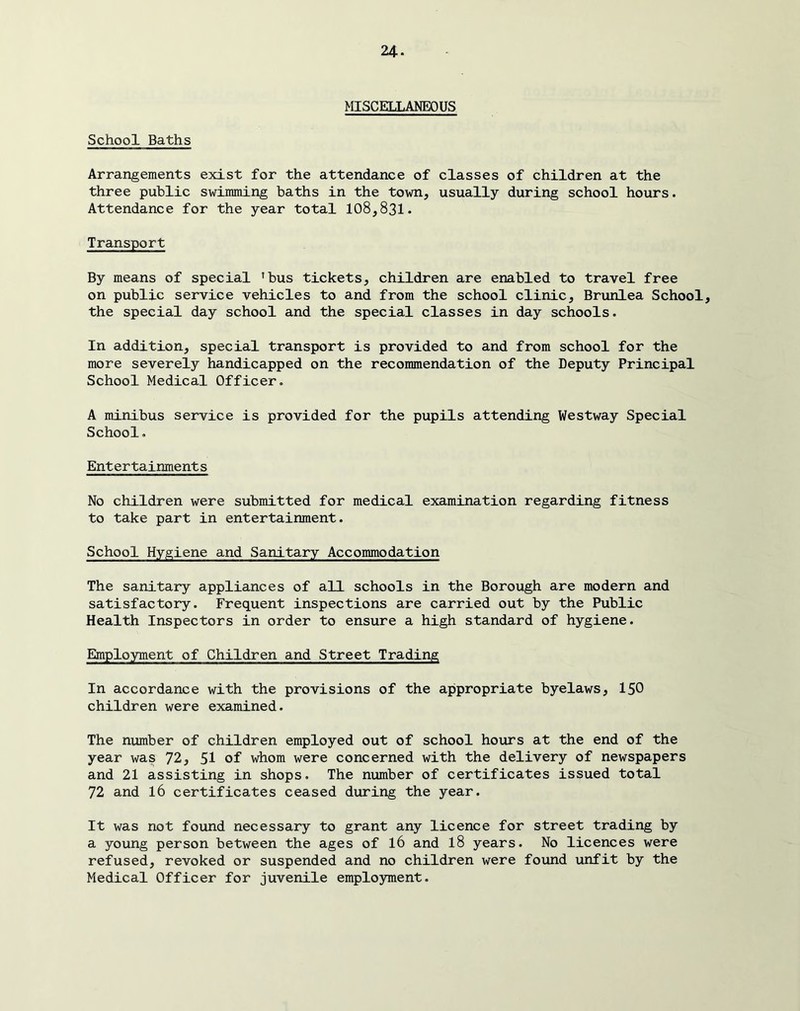 School Baths MISCELLANEOUS Arrangements exist for the attendance of classes of children at the three public swimming baths in the town, usually during school hours. Attendance for the year total 108,831. Transport By means of special ’bus tickets, children are enabled to travel free on public service vehicles to and from the school clinic, Brunlea School, the special day school and the special classes in day schools. In addition, special transport is provided to and from school for the more severely handicapped on the recommendation of the Deputy Principal School Medical Officer. A minibus service is provided for the pupils attending Westway Special School. Entertainments No children were submitted for medical examination regarding fitness to take part in entertainment. School Hygiene and Sanitary Accommodation The sanitary appliances of all schools in the Borough are modern and satisfactory. Frequent inspections are carried out by the Public Health Inspectors in order to ensure a high standard of hygiene. EImployment of Children and Street Trading In accordance with the provisions of the appropriate byelaws, I50 children were examined. The number of children employed out of school hours at the end of the year was 72, 51 of whom were concerned with the delivery of newspapers and 21 assisting in shops. The number of certificates issued total 72 and 16 certificates ceased during the year. It was not found necessary to grant any licence for street trading by a young person between the ages of I6 and I8 years. No licences were refused, revoked or suspended and no children were found unfit by the Medical Officer for juvenile employment.