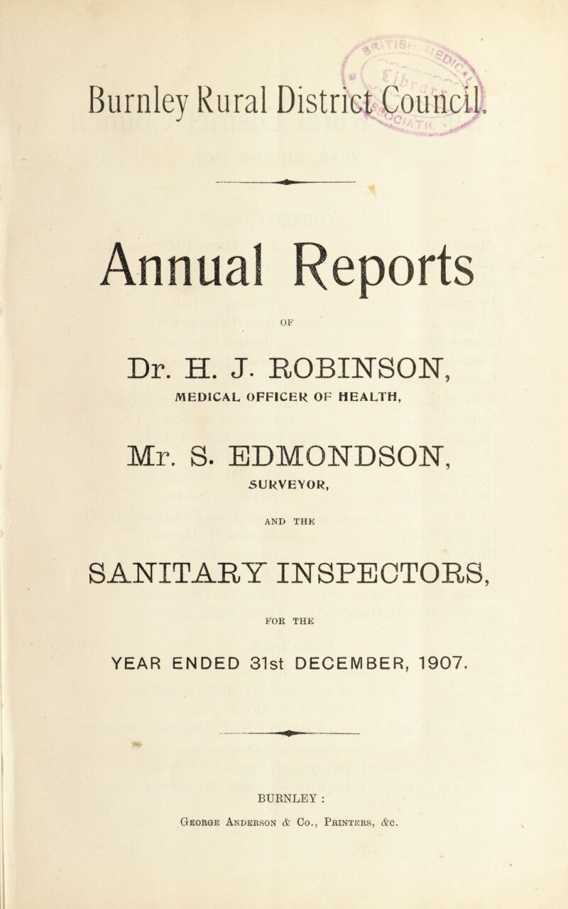 Burnley Rural District Council Annual Reports OF Dr. H. J. ROBINSON, MEDICAL OFFICER OF HEALTH, Mr. S. EDMONDSON, SURVEYOR, AND THE SANITARY INSPECTORS, FOR THE YEAR ENDED 31st DECEMBER, 1907. <5*& m BURNLEY: George Anderson & Co., Printers, &c.