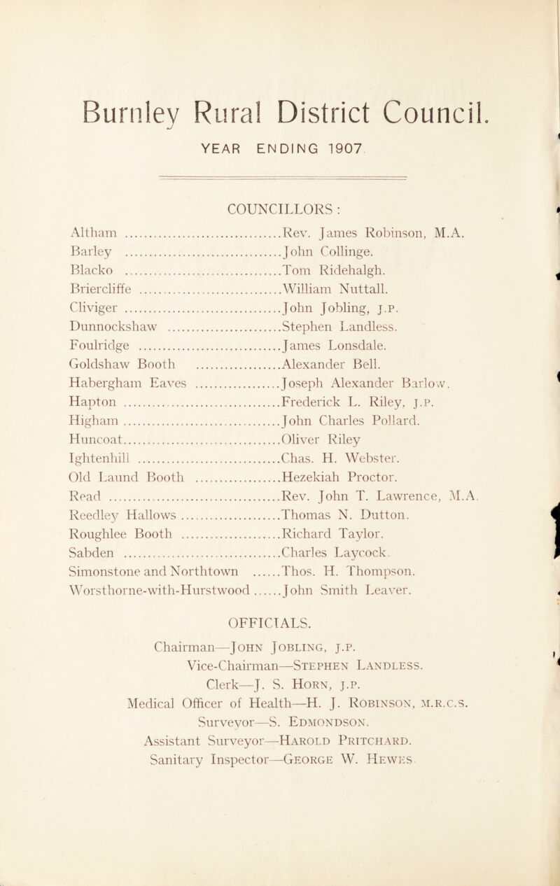 YEAR ENDING 1907 COUNCILLORS : Alt ham Barley Blacko Briercliffe . Cliviger Dunnockshaw Foulridge Goldshaw Booth Habergham Eaves H apt on Higham Huncoat Ightenhill Old Laund Booth Read Reedley Hallows Roughlee Booth Sabden Simonstone and Northtown Worsthorne-with-Hurst wood Rev. James Robinson, M.A. John Collinge. Tom Ridehalgh. William Nuttall. John Jobling, j.p. Stephen Landless. James Lonsdale. Alexander Bell. Joseph Alexander Barlow. Frederick L. Riley, j.p. John Charles Pollard. Oliver Riley Chas. H. Webster. Hezekiah Proctor. Rev. John T. Lawrence, M.A Thomas N. Dutton. Richard Taylor. Charles Lay cock. Thos. H. Thompson. John Smith Leaver. OFFICIALS. Chairman—John Jobling, j.p. Vice-Chairman—Stephen Landless. Clerk—J. S. Horn, j.p. Medical Officer of Health—H. J. Robinson, m.r.c.s. .Surveyor—S. Edmondson. Assistant Surveyor—Harold Pritchard. Sanitary Inspector—George W. Hewes