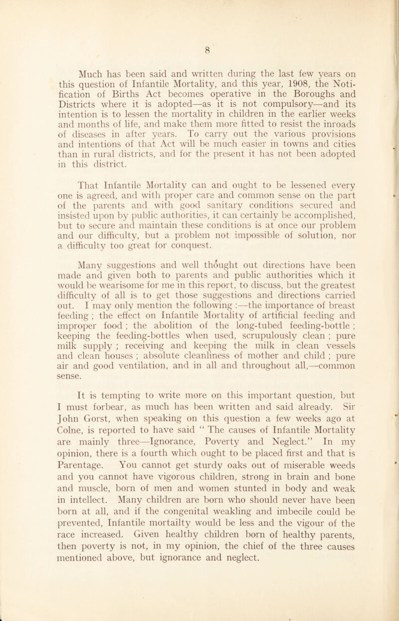 Much has been said and written during the last few years on this question of Infantile Mortality, and this year, 1908, the Noti- fication of Births Act becomes operative in the Boroughs and Districts where it is adopted—as it is not compulsory—and its intention is to lessen the mortality in children in the earlier weeks and months of life, and make them more fitted to resist the inroads of diseases in after years. To carry out the various provisions and intentions of that Act will be much easier in towns and cities than in rural districts, and for the present it has not been adopted in this district. That Infantile Mortality can and ought to be lessened every one is agreed, and with proper care and common sense on the part of the parents and with good sanitary conditions secured and insisted upon by public authorities, it can certainly be accomplished, but to secure and maintain these conditions is at once our problem and our difficulty, but a problem not impossible of solution, nor a difficulty too great for conquest. Many suggestions and well thought out directions have been made and given both to parents and public authorities which it would be wearisome for me in this report, to discuss, but the greatest difficulty of all is to get those suggestions and directions carried out. I may only mention the following :—the importance of breast feeding ; the effect on Infantile Mortality of artificial feeding and improper food; the abolition of the long-tubed feeding-bottle ; keeping the feeding-bottles when used, scrupulously clean ; pure milk supply ; receiving and keeping the milk in clean vessels and clean houses ; absolute cleanliness of mother and child ; pure air and good ventilation, and in all and throughout all,—common sense. It is tempting to write more on this important question, but I must forbear, as much has been written and said already. Sir John Gorst, when speaking on this question a few weeks ago at Colne, is reported to have said “ The causes of Infantile Mortality are mainly three—Ignorance, Poverty and Neglect.” In my opinion, there is a fourth which ought to be placed first and that is Parentage. You cannot get sturdy oaks out of miserable weeds and you cannot have vigorous children, strong in brain and bone and muscle, born of men and women stunted in body and weak in intellect. Many children are born who should never have been born at all, and if the congenital weakling and imbecile could be prevented, Infantile mortality would be less and the vigour of the race increased. Given healthy children born of healthy parents, then poverty is not, in my opinion, the chief of the three causes mentioned above, but ignorance and neglect.